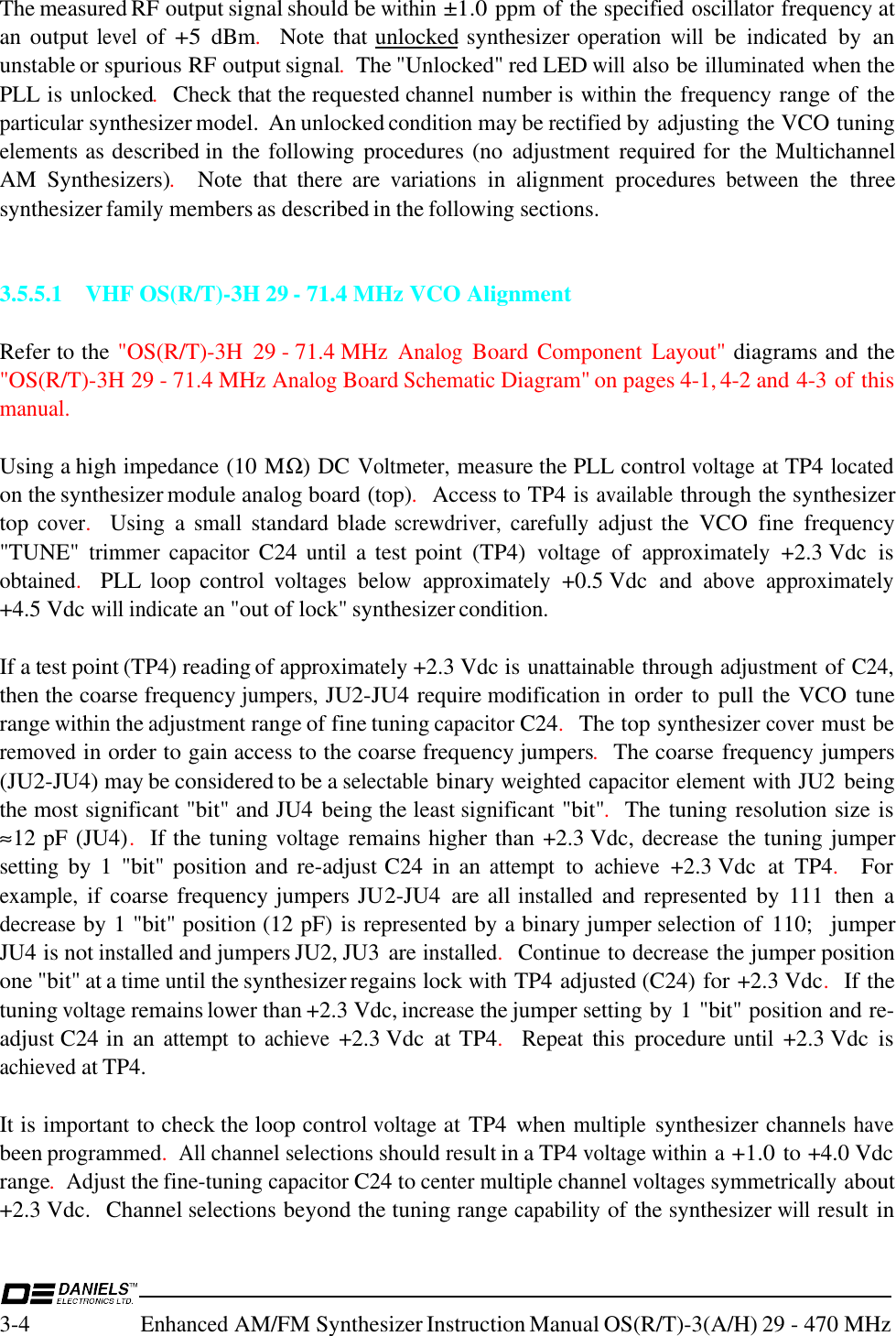3-4Enhanced AM/FM Synthesizer Instruction Manual OS(R/T)-3(A/H) 29 - 470 MHzThe measured RF output signal should be within ±1.0 ppm of the specified oscillator frequency atan output level of +5 dBm.  Note that unlocked  synthesizer operation will be indicated by  anunstable or spurious RF output signal.  The &quot;Unlocked&quot; red LED will also be illuminated when thePLL is unlocked.  Check that the requested channel number is within the frequency range of  theparticular synthesizer model.  An unlocked condition may be rectified by adjusting the VCO tuningelements as described in the following procedures (no adjustment required for  the MultichannelAM  Synthesizers).  Note  that  there  are variations in alignment procedures between the  threesynthesizer family members as described in the following sections.3.5.5.1 VHF OS(R/T)-3H 29 - 71.4 MHz VCO AlignmentRefer to the &quot;OS(R/T)-3H  29 - 71.4 MHz Analog  Board Component Layout&quot;  diagrams and the&quot;OS(R/T)-3H 29 - 71.4 MHz Analog Board Schematic Diagram&quot; on pages 4-1, 4-2 and 4-3 of thismanual.Using a high impedance (10 MΩ) DC Voltmeter, measure the PLL control voltage at TP4 locatedon the synthesizer module analog board (top).  Access to TP4 is available through the synthesizertop cover.  Using  a small standard blade screwdriver, carefully adjust the  VCO  fine  frequency&quot;TUNE&quot; trimmer capacitor C24 until a test point  (TP4) voltage of approximately +2.3 Vdc  isobtained.  PLL loop control voltages below approximately +0.5 Vdc  and above approximately+4.5 Vdc will indicate an &quot;out of lock&quot; synthesizer condition.If a test point (TP4) reading of approximately +2.3 Vdc is unattainable through adjustment of C24,then the coarse frequency jumpers, JU2-JU4 require modification in order to pull the VCO tunerange within the adjustment range of fine tuning capacitor C24.  The top synthesizer cover must beremoved in order to gain access to the coarse frequency jumpers.  The coarse frequency jumpers(JU2-JU4) may be considered to be a selectable binary weighted capacitor element with JU2 beingthe most significant &quot;bit&quot; and JU4 being the least significant &quot;bit&quot;.  The tuning resolution size is≈12 pF (JU4).  If the tuning voltage remains higher than +2.3 Vdc, decrease the tuning jumpersetting by  1  &quot;bit&quot; position and  re-adjust C24  in  an attempt to achieve +2.3 Vdc  at  TP4.  Forexample, if coarse frequency jumpers JU2-JU4  are all installed and represented by  111  then  adecrease by 1 &quot;bit&quot; position (12 pF) is represented by a binary jumper selection of  110;    jumperJU4 is not installed and jumpers JU2, JU3  are installed.  Continue to decrease the jumper positionone &quot;bit&quot; at a time until the synthesizer regains lock with TP4 adjusted (C24) for +2.3 Vdc.  If thetuning voltage remains lower than +2.3 Vdc, increase the jumper setting by 1 &quot;bit&quot; position and re-adjust C24 in an attempt to achieve +2.3 Vdc  at TP4.   Repeat this  procedure until +2.3 Vdc  isachieved at TP4.It is important to check the loop control voltage at TP4  when multiple synthesizer channels havebeen programmed.  All channel selections should result in a TP4 voltage within a +1.0 to +4.0 Vdcrange.  Adjust the fine-tuning capacitor C24 to center multiple channel voltages symmetrically about+2.3 Vdc.  Channel selections beyond the tuning range capability of the synthesizer will result in