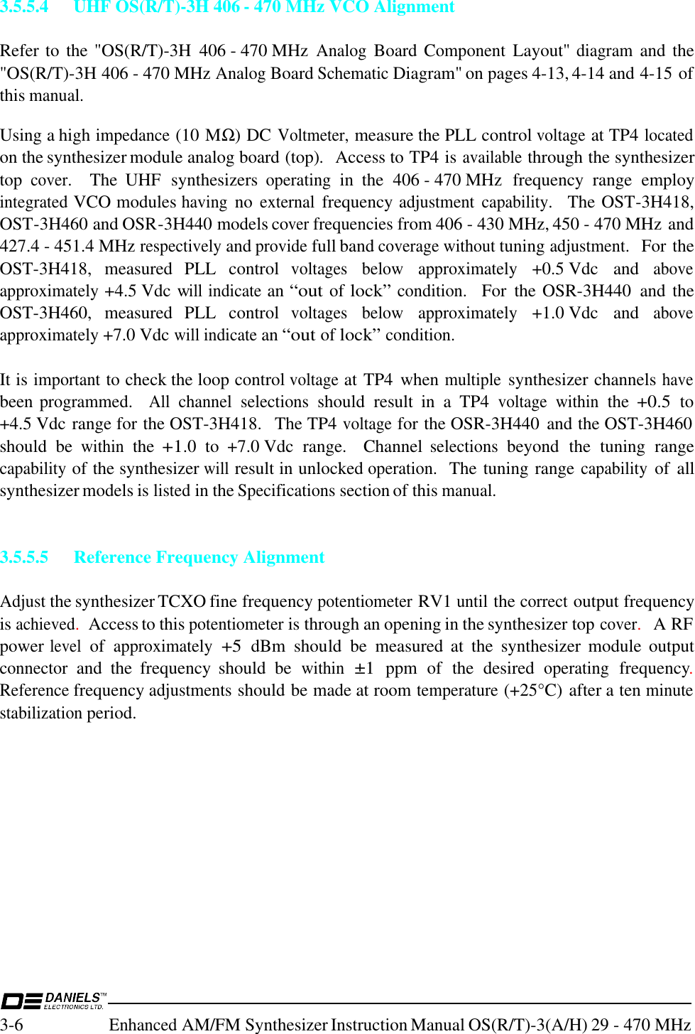 3-6Enhanced AM/FM Synthesizer Instruction Manual OS(R/T)-3(A/H) 29 - 470 MHz3.5.5.4 UHF OS(R/T)-3H 406 - 470 MHz VCO AlignmentRefer to  the &quot;OS(R/T)-3H  406 - 470 MHz Analog Board Component Layout&quot; diagram and the&quot;OS(R/T)-3H 406 - 470 MHz Analog Board Schematic Diagram&quot; on pages 4-13, 4-14 and 4-15 ofthis manual.Using a high impedance (10 MΩ) DC Voltmeter, measure the PLL control voltage at TP4 locatedon the synthesizer module analog board (top).  Access to TP4 is available through the synthesizertop cover.  The  UHF  synthesizers operating in  the  406 - 470 MHz  frequency  range  employintegrated VCO modules having no external frequency adjustment capability.  The OST-3H418,OST-3H460 and OSR-3H440 models cover frequencies from 406 - 430 MHz, 450 - 470 MHz and427.4 - 451.4 MHz respectively and provide full band coverage without tuning adjustment.  For theOST-3H418,  measured  PLL  control voltages below approximately +0.5 Vdc  and aboveapproximately +4.5 Vdc will indicate an “out of lock” condition.   For  the OSR-3H440  and  theOST-3H460,  measured  PLL  control voltages below approximately +1.0 Vdc  and aboveapproximately +7.0 Vdc will indicate an “out of lock” condition.It is important to check the loop control voltage at TP4  when multiple synthesizer channels havebeen programmed.   All channel selections should  result  in  a  TP4 voltage within the +0.5 to+4.5 Vdc range for the OST-3H418.  The TP4 voltage for the OSR-3H440  and the OST-3H460should  be within the +1.0  to  +7.0 Vdc  range.    Channel selections beyond  the  tuning  rangecapability of the synthesizer will result in unlocked operation.  The tuning range capability of  allsynthesizer models is listed in the Specifications section of this manual.3.5.5.5 Reference Frequency AlignmentAdjust the synthesizer TCXO fine frequency potentiometer RV1 until the correct output frequencyis achieved.  Access to this potentiometer is through an opening in the synthesizer top cover.  A RFpower level of approximately +5 dBm  should  be  measured at  the  synthesizer  module  outputconnector and  the  frequency  should  be within ±1 ppm  of  the  desired operating frequency.Reference frequency adjustments should be made at room temperature (+25°C) after a ten minutestabilization period.