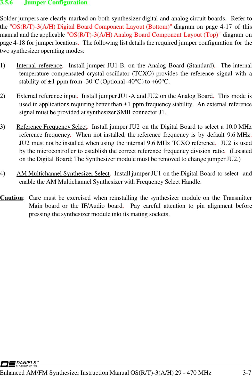 Enhanced AM/FM Synthesizer Instruction Manual OS(R/T)-3(A/H) 29 - 470 MHz 3-73.5.6 Jumper ConfigurationSolder jumpers are clearly marked on both synthesizer digital and analog circuit boards.  Refer tothe &quot;OS(R/T)-3(A/H) Digital Board Component Layout (Bottom)&quot; diagram on  page 4-17  of  thismanual and the applicable &quot;OS(R/T)-3(A/H) Analog Board Component Layout (Top)&quot; diagram onpage 4-18 for jumper locations.  The following list details the required jumper configuration for thetwo synthesizer operating modes:1)Internal reference.  Install jumper JU1-B,  on  the Analog Board (Standard).  The internaltemperature compensated crystal oscillator (TCXO) provides the reference signal with astability of ±1 ppm from -30°C (Optional -40°C) to +60°C.2)External reference input.  Install jumper JU1-A and JU2 on the Analog Board.  This mode isused in applications requiring better than ±1 ppm frequency stability.  An external referencesignal must be provided at synthesizer SMB connector J1.3) Reference Frequency Select.  Install jumper JU2 on the Digital Board to select a 10.0 MHzreference frequency.  When not installed, the reference frequency is  by default 9.6 MHz.JU2 must not be installed when using the internal 9.6 MHz TCXO reference.  JU2  is usedby the microcontroller to establish the correct reference frequency division ratio.  (Locatedon the Digital Board; The Synthesizer module must be removed to change jumper JU2.)4) AM Multichannel Synthesizer Select.  Install jumper JU1 on the Digital Board to select  andenable the AM Multichannel Synthesizer with Frequency Select Handle.Caution: Care must  be exercised when reinstalling the synthesizer module on  the TransmitterMain board or  the IF/Audio board.  Pay careful attention to  pin alignment beforepressing the synthesizer module into its mating sockets.