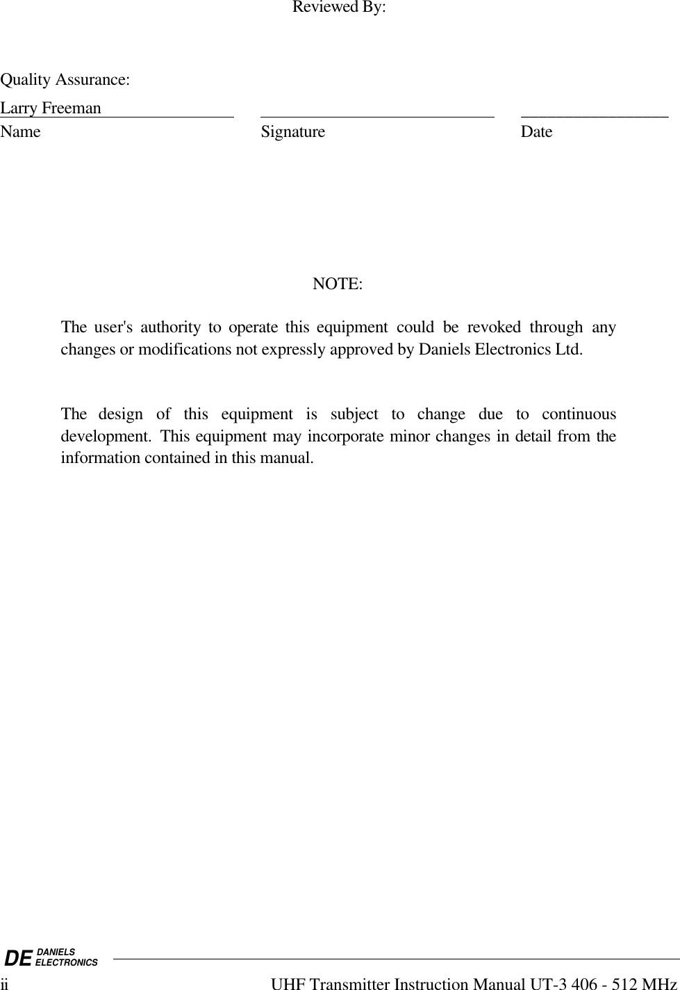 DE DANIELSELECTRONICSii UHF Transmitter Instruction Manual UT-3 406 - 512 MHzReviewed By:Quality Assurance:Larry Freeman                                                                                      _________________Name Signature DateNOTE:The user&apos;s authority to operate this equipment could be revoked  through anychanges or modifications not expressly approved by Daniels Electronics Ltd.The design of this equipment is subject to change due to continuousdevelopment.  This equipment may incorporate minor changes in detail from theinformation contained in this manual.