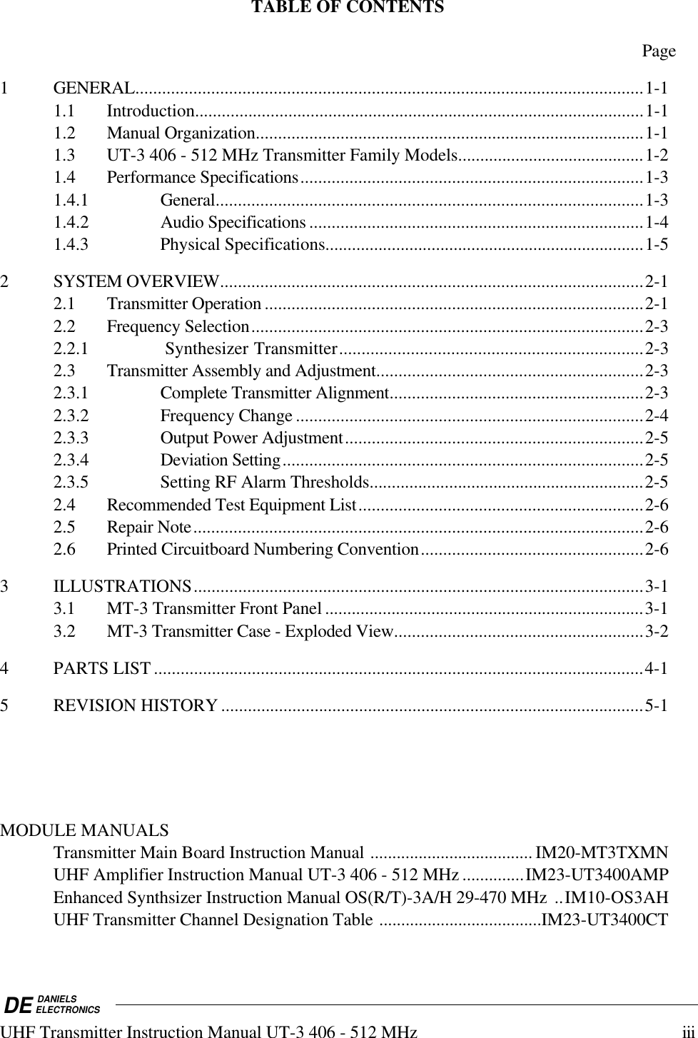 DE DANIELSELECTRONICSUHF Transmitter Instruction Manual UT-3 406 - 512 MHz iiiTABLE OF CONTENTSPage1 GENERAL..................................................................................................................1-11.1 Introduction.....................................................................................................1-11.2 Manual Organization.......................................................................................1-11.3 UT-3 406 - 512 MHz Transmitter Family Models..........................................1-21.4 Performance Specifications.............................................................................1-31.4.1 General................................................................................................1-31.4.2 Audio Specifications ...........................................................................1-41.4.3 Physical Specifications........................................................................1-52 SYSTEM OVERVIEW...............................................................................................2-12.1 Transmitter Operation.....................................................................................2-12.2 Frequency Selection........................................................................................2-32.2.1 Synthesizer Transmitter....................................................................2-32.3 Transmitter Assembly and Adjustment............................................................2-32.3.1 Complete Transmitter Alignment.........................................................2-32.3.2 Frequency Change..............................................................................2-42.3.3 Output Power Adjustment...................................................................2-52.3.4 Deviation Setting.................................................................................2-52.3.5 Setting RF Alarm Thresholds..............................................................2-52.4 Recommended Test Equipment List................................................................2-62.5 Repair Note.....................................................................................................2-62.6 Printed Circuitboard Numbering Convention..................................................2-63 ILLUSTRATIONS.....................................................................................................3-13.1 MT-3 Transmitter Front Panel ........................................................................3-13.2 MT-3 Transmitter Case - Exploded View........................................................3-24 PARTS LIST ..............................................................................................................4-15 REVISION HISTORY ...............................................................................................5-1MODULE MANUALSTransmitter Main Board Instruction Manual ..................................... IM20-MT3TXMNUHF Amplifier Instruction Manual UT-3 406 - 512 MHz ..............IM23-UT3400AMPEnhanced Synthsizer Instruction Manual OS(R/T)-3A/H 29-470 MHz  ..IM10-OS3AHUHF Transmitter Channel Designation Table .....................................IM23-UT3400CT