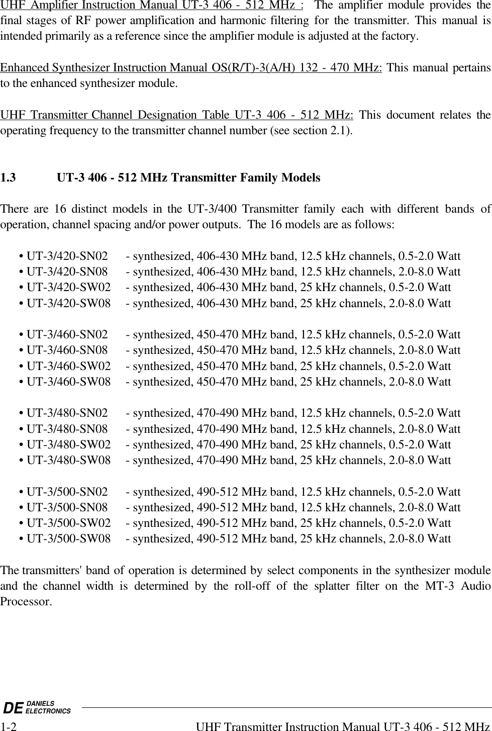 DE DANIELSELECTRONICS1-2 UHF Transmitter Instruction Manual UT-3 406 - 512 MHzUHF Amplifier Instruction Manual UT-3 406 - 512 MHz :  The amplifier module provides thefinal stages of RF power amplification and harmonic filtering for  the transmitter. This  manual isintended primarily as a reference since the amplifier module is adjusted at the factory.Enhanced Synthesizer Instruction Manual OS(R/T)-3(A/H) 132 - 470 MHz: This manual pertainsto the enhanced synthesizer module.UHF Transmitter Channel Designation Table  UT-3 406 - 512 MHz: This document relates theoperating frequency to the transmitter channel number (see section 2.1).1.3 UT-3 406 - 512 MHz Transmitter Family ModelsThere are 16 distinct models in the UT-3/400  Transmitter family each with different bands ofoperation, channel spacing and/or power outputs.  The 16 models are as follows:• UT-3/420-SN02 - synthesized, 406-430 MHz band, 12.5 kHz channels, 0.5-2.0 Watt• UT-3/420-SN08 - synthesized, 406-430 MHz band, 12.5 kHz channels, 2.0-8.0 Watt• UT-3/420-SW02 - synthesized, 406-430 MHz band, 25 kHz channels, 0.5-2.0 Watt• UT-3/420-SW08 - synthesized, 406-430 MHz band, 25 kHz channels, 2.0-8.0 Watt• UT-3/460-SN02 - synthesized, 450-470 MHz band, 12.5 kHz channels, 0.5-2.0 Watt• UT-3/460-SN08 - synthesized, 450-470 MHz band, 12.5 kHz channels, 2.0-8.0 Watt• UT-3/460-SW02 - synthesized, 450-470 MHz band, 25 kHz channels, 0.5-2.0 Watt• UT-3/460-SW08 - synthesized, 450-470 MHz band, 25 kHz channels, 2.0-8.0 Watt• UT-3/480-SN02 - synthesized, 470-490 MHz band, 12.5 kHz channels, 0.5-2.0 Watt• UT-3/480-SN08 - synthesized, 470-490 MHz band, 12.5 kHz channels, 2.0-8.0 Watt• UT-3/480-SW02 - synthesized, 470-490 MHz band, 25 kHz channels, 0.5-2.0 Watt• UT-3/480-SW08 - synthesized, 470-490 MHz band, 25 kHz channels, 2.0-8.0 Watt• UT-3/500-SN02 - synthesized, 490-512 MHz band, 12.5 kHz channels, 0.5-2.0 Watt• UT-3/500-SN08 - synthesized, 490-512 MHz band, 12.5 kHz channels, 2.0-8.0 Watt• UT-3/500-SW02 - synthesized, 490-512 MHz band, 25 kHz channels, 0.5-2.0 Watt• UT-3/500-SW08 - synthesized, 490-512 MHz band, 25 kHz channels, 2.0-8.0 WattThe transmitters&apos; band of operation is determined by select components in the synthesizer moduleand the channel width is determined by the roll-off of the splatter filter on the MT-3 AudioProcessor.