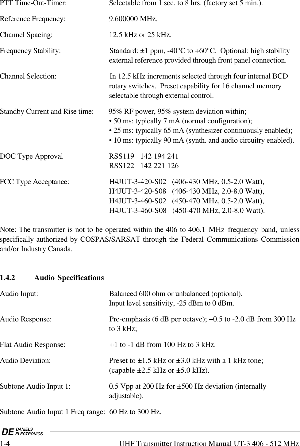 DE DANIELSELECTRONICS1-4 UHF Transmitter Instruction Manual UT-3 406 - 512 MHzPTT Time-Out-Timer: Selectable from 1 sec. to 8 hrs. (factory set 5 min.).Reference Frequency: 9.600000 MHz.Channel Spacing: 12.5 kHz or 25 kHz.Frequency Stability: Standard: ±1 ppm, -40°C to +60°C.  Optional: high stabilityexternal reference provided through front panel connection.Channel Selection: In 12.5 kHz increments selected through four internal BCDrotary switches.  Preset capability for 16 channel memoryselectable through external control.Standby Current and Rise time: 95% RF power, 95% system deviation within;• 50 ms: typically 7 mA (normal configuration);• 25 ms: typically 65 mA (synthesizer continuously enabled);• 10 ms: typically 90 mA (synth. and audio circuitry enabled).DOC Type Approval RSS119   142 194 241RSS122   142 221 126FCC Type Acceptance: H4JUT-3-420-S02   (406-430 MHz, 0.5-2.0 Watt),H4JUT-3-420-S08   (406-430 MHz, 2.0-8.0 Watt),H4JUT-3-460-S02   (450-470 MHz, 0.5-2.0 Watt),H4JUT-3-460-S08   (450-470 MHz, 2.0-8.0 Watt).Note: The transmitter is not to be operated within the 406 to 406.1 MHz frequency  band,  unlessspecifically authorized by COSPAS/SARSAT through the Federal Communications Commissionand/or Industry Canada.1.4.2 Audio SpecificationsAudio Input: Balanced 600 ohm or unbalanced (optional).Input level sensitivity, -25 dBm to 0 dBm.Audio Response: Pre-emphasis (6 dB per octave); +0.5 to -2.0 dB from 300 Hzto 3 kHz;Flat Audio Response: +1 to -1 dB from 100 Hz to 3 kHz.Audio Deviation: Preset to ±1.5 kHz or ±3.0 kHz with a 1 kHz tone;(capable ±2.5 kHz or ±5.0 kHz).Subtone Audio Input 1: 0.5 Vpp at 200 Hz for ±500 Hz deviation (internallyadjustable).Subtone Audio Input 1 Freq range: 60 Hz to 300 Hz.