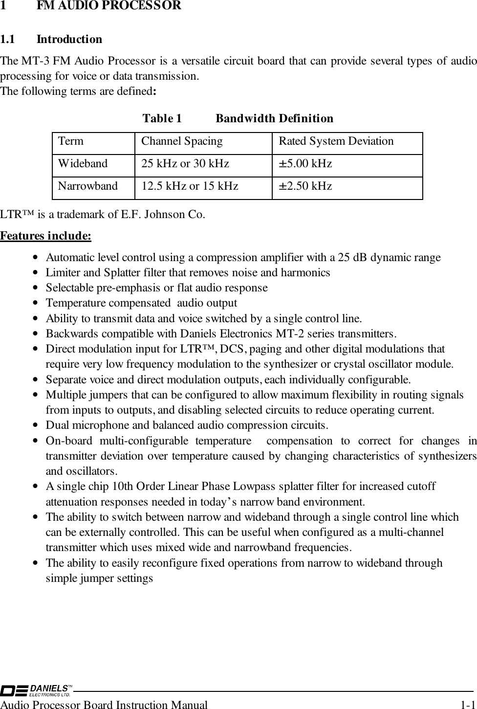 Audio Processor Board Instruction Manual 1-11 FM AUDIO PROCESSOR1.1 IntroductionThe MT-3 FM Audio Processor is a versatile circuit board that can provide several types of audioprocessing for voice or data transmission.  The following terms are defined:Table 1 Bandwidth DefinitionTerm Channel Spacing Rated System DeviationWideband 25 kHz or 30 kHz±5.00 kHzNarrowband 12.5 kHz or 15 kHz±2.50 kHzLTR™ is a trademark of E.F. Johnson Co.Features include:• Automatic level control using a compression amplifier with a 25 dB dynamic range• Limiter and Splatter filter that removes noise and harmonics• Selectable pre-emphasis or flat audio response• Temperature compensated  audio output• Ability to transmit data and voice switched by a single control line.• Backwards compatible with Daniels Electronics MT-2 series transmitters.• Direct modulation input for LTR™, DCS, paging and other digital modulations thatrequire very low frequency modulation to the synthesizer or crystal oscillator module.• Separate voice and direct modulation outputs, each individually configurable.• Multiple jumpers that can be configured to allow maximum flexibility in routing signalsfrom inputs to outputs, and disabling selected circuits to reduce operating current.• Dual microphone and balanced audio compression circuits.• On-board multi-configurable temperature  compensation to correct for changes intransmitter deviation over temperature caused by changing characteristics of synthesizersand oscillators.• A single chip 10th Order Linear Phase Lowpass splatter filter for increased cutoffattenuation responses needed in today’s narrow band environment.• The ability to switch between narrow and wideband through a single control line whichcan be externally controlled. This can be useful when configured as a multi-channeltransmitter which uses mixed wide and narrowband frequencies.• The ability to easily reconfigure fixed operations from narrow to wideband throughsimple jumper settings