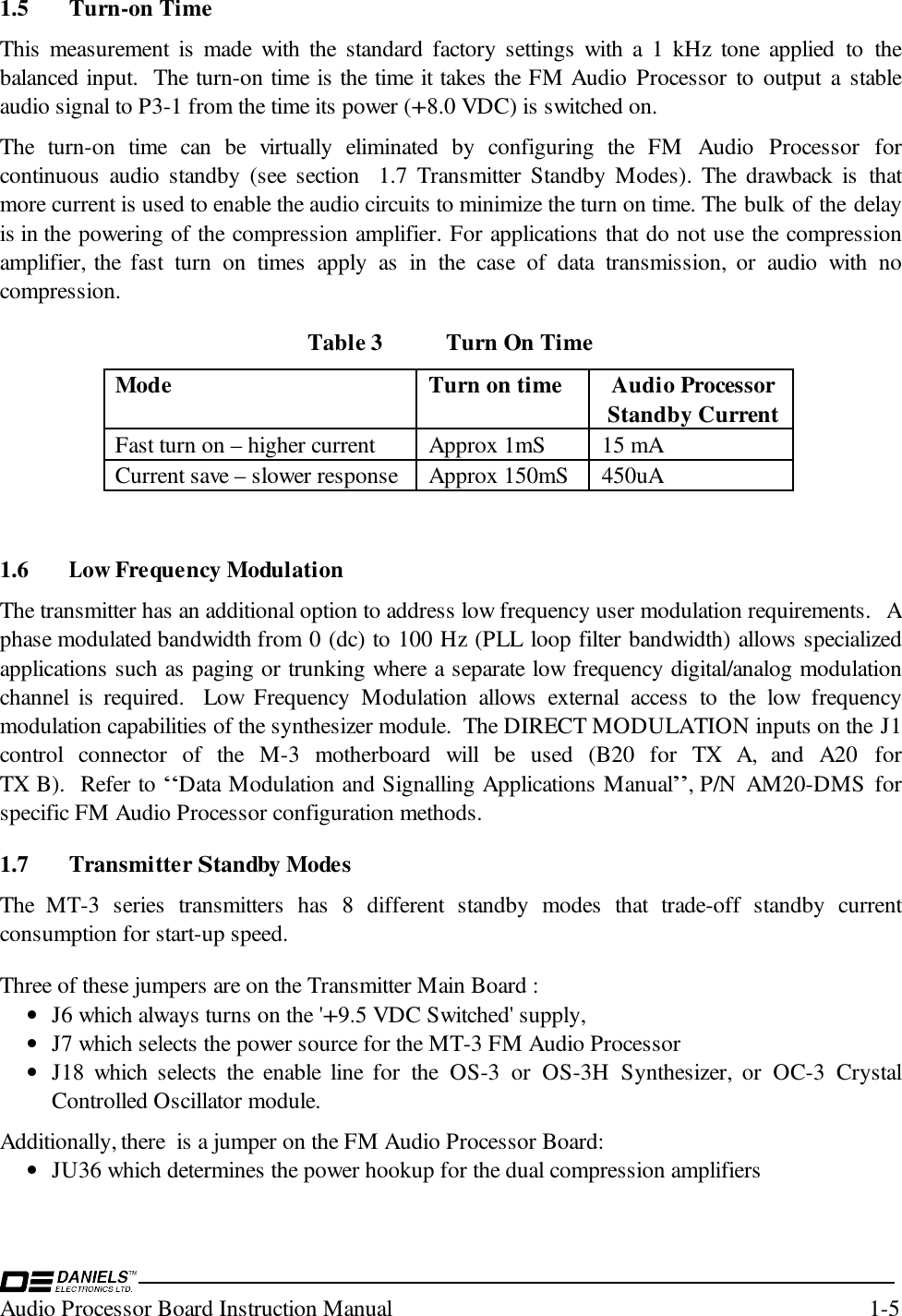 Audio Processor Board Instruction Manual 1-51.5 Turn-on TimeThis measurement is made with the standard factory settings with a 1 kHz tone applied to thebalanced input.  The turn-on time is the time it takes the FM Audio Processor to output a stableaudio signal to P3-1 from the time its power (+8.0 VDC) is switched on.  The turn-on time can be virtually eliminated by configuring the FM Audio Processor forcontinuous audio standby (see section  1.7 Transmitter Standby Modes). The drawback is thatmore current is used to enable the audio circuits to minimize the turn on time. The bulk of the delayis in the powering of the compression amplifier. For applications that do not use the compressionamplifier, the fast turn on times apply as in the case of data transmission, or audio with nocompression.Table 3 Turn On TimeMode Turn on time Audio ProcessorStandby CurrentFast turn on – higher current Approx 1mS 15 mACurrent save – slower response Approx 150mS 450uA1.6 Low Frequency ModulationThe transmitter has an additional option to address low frequency user modulation requirements.  Aphase modulated bandwidth from 0 (dc) to 100 Hz (PLL loop filter bandwidth) allows specializedapplications such as paging or trunking where a separate low frequency digital/analog modulationchannel is required.  Low Frequency Modulation allows external access to the low frequencymodulation capabilities of the synthesizer module.  The DIRECT MODULATION inputs on the J1control connector of the M-3 motherboard will be used (B20 for TX A, and A20 forTX B).  Refer to “Data Modulation and Signalling Applications Manual”, P/N AM20-DMS forspecific FM Audio Processor configuration methods.1.7 Transmitter Standby ModesThe MT-3 series transmitters has 8 different standby modes that trade-off standby currentconsumption for start-up speed.  Three of these jumpers are on the Transmitter Main Board :• J6 which always turns on the &apos;+9.5 VDC Switched&apos; supply,• J7 which selects the power source for the MT-3 FM Audio Processor• J18 which selects the enable line for the OS-3 or OS-3H Synthesizer, or OC-3 CrystalControlled Oscillator module.Additionally, there  is a jumper on the FM Audio Processor Board:• JU36 which determines the power hookup for the dual compression amplifiers