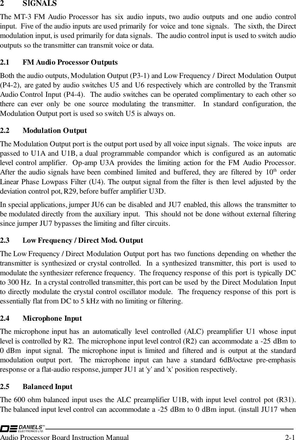 Audio Processor Board Instruction Manual 2-12 SIGNALSThe MT-3 FM Audio Processor has six audio inputs, two audio outputs and one audio controlinput.  Five of the audio inputs are used primarily for voice and tone signals.  The sixth, the Directmodulation input, is used primarily for data signals.  The audio control input is used to switch audiooutputs so the transmitter can transmit voice or data.2.1 FM Audio Processor OutputsBoth the audio outputs, Modulation Output (P3-1) and Low Frequency / Direct Modulation Output(P4-2),  are gated by audio switches U5 and U6 respectively which are controlled by the TransmitAudio Control Input (P4-4).  The audio switches can be operated complimentary to each other sothere can ever only be one source modulating the transmitter.  In standard configuration, theModulation Output port is used so switch U5 is always on.2.2 Modulation OutputThe Modulation Output port is the output port used by all voice input signals.  The voice inputs  arepassed to U1A and U1B, a dual programmable compandor which is configured as an automaticlevel control amplifier.  Op-amp U3A provides the limiting action for the FM Audio Processor.After the audio signals have been combined limited and buffered, they are filtered by 10th orderLinear Phase Lowpass Filter (U4). The output signal from the filter is then level adjusted by thedeviation control pot, R29, before buffer amplifier U3D.  In special applications, jumper JU6 can be disabled and JU7 enabled, this allows the transmitter tobe modulated directly from the auxiliary input.  This should not be done without external filteringsince jumper JU7 bypasses the limiting and filter circuits.  2.3 Low Frequency / Direct Mod. OutputThe Low Frequency / Direct Modulation Output port has two functions depending on whether thetransmitter is synthesized or crystal controlled.  In a synthesized transmitter, this port is used tomodulate the synthesizer reference frequency.  The frequency response of this port is typically DCto 300 Hz.  In a crystal controlled transmitter, this port can be used by the Direct Modulation Inputto directly modulate the crystal control oscillator module.  The frequency response of this port isessentially flat from DC to 5 kHz with no limiting or filtering.2.4 Microphone InputThe microphone input has an automatically level controlled (ALC) preamplifier U1 whose inputlevel is controlled by R2.  The microphone input level control (R2) can accommodate a -25 dBm to0 dBm  input signal.  The microphone input is limited and filtered and is output at the standardmodulation output port.  The microphone input can have a standard 6dB/octave pre-emphasisresponse or a flat-audio response, jumper JU1 at &apos;y&apos; and &apos;x&apos; position respectively.2.5 Balanced InputThe 600 ohm balanced input uses the ALC preamplifier U1B, with input level control pot (R31).The balanced input level control can accommodate a -25 dBm to 0 dBm input. (install JU17 when