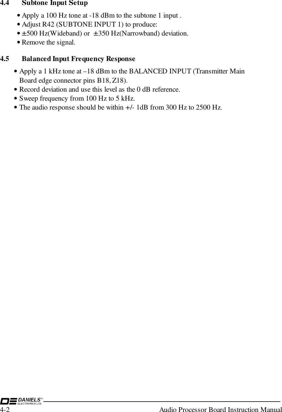 4-2  Audio Processor Board Instruction Manual4.4 Subtone Input Setup• Apply a 100 Hz tone at -18 dBm to the subtone 1 input .• Adjust R42 (SUBTONE INPUT 1) to produce:• ±500 Hz(Wideband) or  ±350 Hz(Narrowband) deviation.• Remove the signal.4.5 Balanced Input Frequency Response• Apply a 1 kHz tone at –18 dBm to the BALANCED INPUT (Transmitter MainBoard edge connector pins B18, Z18).• Record deviation and use this level as the 0 dB reference.• Sweep frequency from 100 Hz to 5 kHz.• The audio response should be within +/- 1dB from 300 Hz to 2500 Hz.