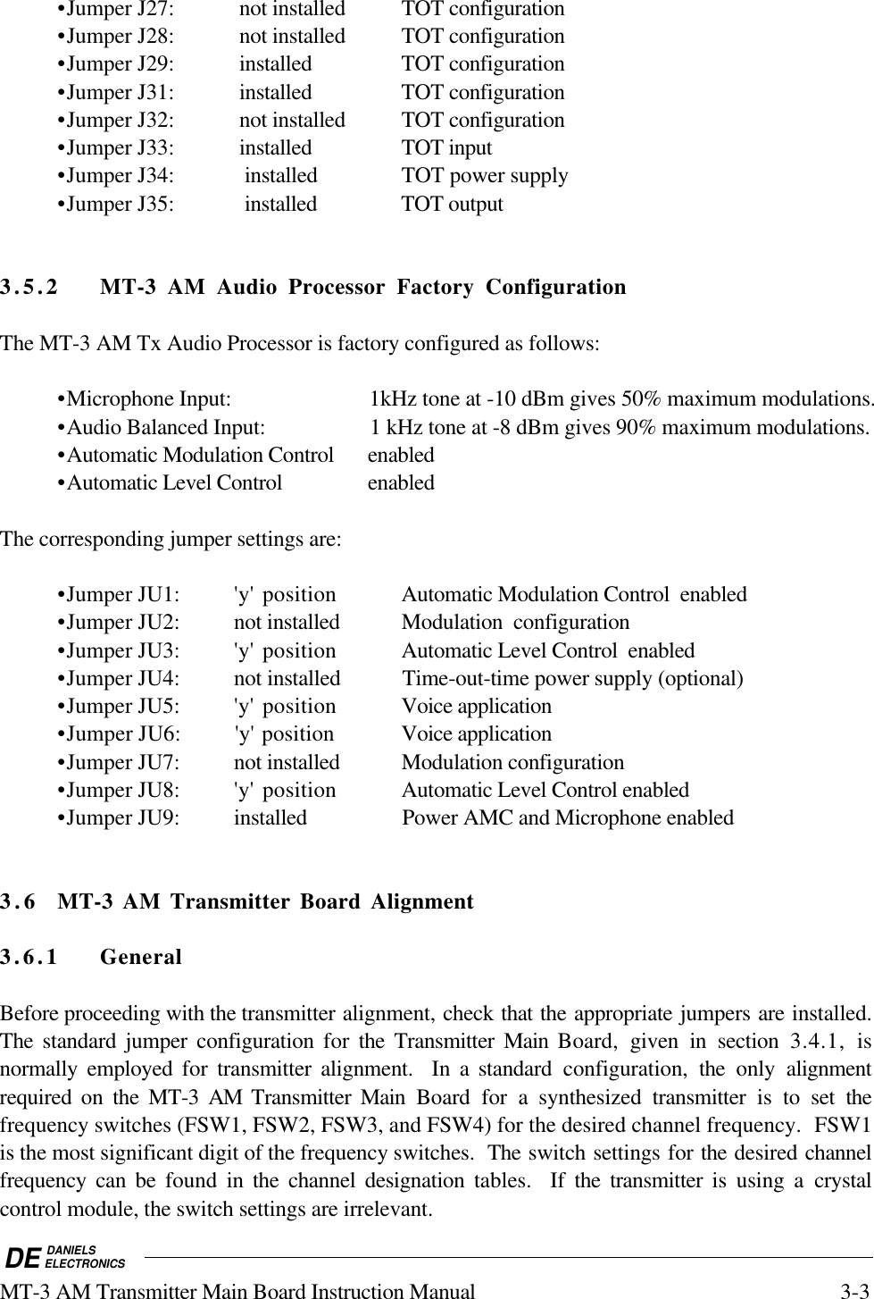 DE DANIELSELECTRONICSMT-3 AM Transmitter Main Board Instruction Manual 3-3•Jumper J27: not installed TOT configuration•Jumper J28: not installed TOT configuration•Jumper J29: installed TOT configuration•Jumper J31: installed TOT configuration•Jumper J32: not installed TOT configuration•Jumper J33: installed TOT input •Jumper J34: installed TOT power supply•Jumper J35: installed TOT output3.5.2 MT-3 AM Audio Processor Factory ConfigurationThe MT-3 AM Tx Audio Processor is factory configured as follows:•Microphone Input: 1kHz tone at -10 dBm gives 50% maximum modulations.•Audio Balanced Input: 1 kHz tone at -8 dBm gives 90% maximum modulations.•Automatic Modulation Control enabled•Automatic Level Control enabledThe corresponding jumper settings are:•Jumper JU1: 'y' position Automatic Modulation Control enabled•Jumper JU2: not installed Modulation configuration•Jumper JU3: 'y' position Automatic Level Control enabled•Jumper JU4: not installed Time-out-time power supply (optional)•Jumper JU5: 'y' position Voice application•Jumper JU6: 'y' position Voice application•Jumper JU7: not installed Modulation configuration•Jumper JU8: 'y' position Automatic Level Control enabled•Jumper JU9: installed Power AMC and Microphone enabled3. 6 MT-3 AM Transmitter Board Alignment3.6.1 GeneralBefore proceeding with the transmitter alignment, check that the appropriate jumpers are installed.The standard jumper configuration for the Transmitter Main Board, given in section 3.4.1, isnormally employed for transmitter alignment. In a standard configuration, the only alignmentrequired on the MT-3 AM Transmitter Main Board for a synthesized transmitter is to set thefrequency switches (FSW1, FSW2, FSW3, and FSW4) for the desired channel frequency. FSW1is the most significant digit of the frequency switches. The switch settings for the desired channelfrequency can be found in the channel designation tables. If the transmitter is using a crystalcontrol module, the switch settings are irrelevant.