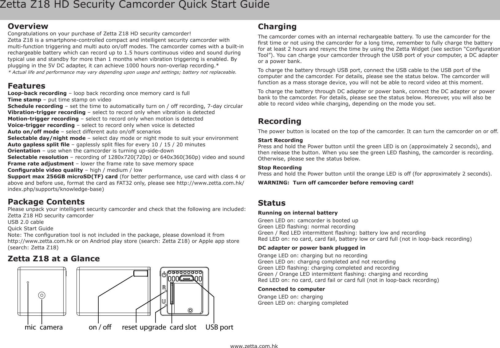 Zetta Z18 HD Security Camcorder Quick Start Guidewww.zetta.com.hkOverviewCongratulations on your purchase of Zetta Z18 HD security camcorder! Zetta Z18 is a smartphone-controlled compact and intelligent security camcorder with multi-function triggering and multi auto on/off modes. The camcorder comes with a built-in rechargeable battery which can record up to 1.5 hours continuous video and sound during typical use and standby for more than 1 months when vibration triggering is enabled. By plugging in the 5V DC adapter, it can achieve 1000 hours non-overlap recording.** Actual life and performance may vary depending upon usage and settings; battery not replaceable.FeaturesLoop-back recording &ndash; loop back recording once memory card is fullTime stamp &ndash; put time stamp on videoSchedule recording &ndash; set the time to automatically turn on / off recording, 7-day circularVibration-trigger recording &ndash; select to record only when vibration is detectedMotion-trigger recording &ndash; select to record only when motion is detectedVoice-trigger recording &ndash; select to record only when voice is detectedAuto on/off mode &ndash; select different auto on/off scenariosSelectable day/night mode &ndash; select day mode or night mode to suit your environmentAuto gapless split le &ndash; gaplessly split les for every 10 / 15 / 20 minutesOrientation &ndash; use when the camcorder is turning up-side-downSelectable resolution &ndash; recording of 1280x720(720p) or 640x360(360p) video and soundFrame rate adjustment &ndash; lower the frame rate to save memory spaceCongurable video quality &ndash; high / medium / lowSupport max 256GB microSD(TF) card (for better performance, use card with class 4 or above and before use, format the card as FAT32 only, please see http://www.zetta.com.hk/index.php/supports/knowledge-base)Package ContentsPlease unpack your intelligent security camcorder and check that the following are included:Zetta Z18 HD security camcorderUSB 2.0 cableQuick Start GuideNote: The conguration tool is not included in the package, please download it fromhttp://www.zetta.com.hk or on Andriod play store (search: Zetta Z18) or Apple app store (search: Zetta Z18)ChargingThe camcorder comes with an internal rechargeable battery. To use the camcorder for the rst time or not using the camcorder for a long time, remember to fully charge the battery for at least 2 hours and resync the time by using the Zetta Widget (see section &ldquo;Conguration Tool&rdquo;). You can charge your camcorder through the USB port of your computer, a DC adapter or a power bank.To charge the battery through USB port, connect the USB cable to the USB port of the computer and the camcorder. For details, please see the status below. The camcorder will function as a mass storage device, you will not be able to record video at this moment.To charge the battery through DC adapter or power bank, connect the DC adapter or power bank to the camcorder. For details, please see the status below. Moreover, you will also be able to record video while charging, depending on the mode you set.Recording The power button is located on the top of the camcorder. It can turn the camcorder on or off.Start RecordingPress and hold the Power button until the green LED is on (approximately 2 seconds), and then release the button. When you see the green LED ashing, the camcorder is recording. Otherwise, please see the status below.Stop RecordingPress and hold the Power button until the orange LED is off (for approximately 2 seconds).WARNING:  Turn off camcorder before removing card!Status Running on internal batteryGreen LED on: camcorder is booted upGreen LED ashing: normal recordingGreen / Red LED intermittent ashing: battery low and recordingRed LED on: no card, card fail, battery low or card full (not in loop-back recording)DC adapter or power bank plugged inOrange LED on: charging but no recordingGreen LED on: charging completed and not recordingGreen LED ashing: charging completed and recordingGreen / Orange LED intermittent ashing: charging and recordingRed LED on: no card, card fail or card full (not in loop-back recording)Connected to computerOrange LED on: chargingGreen LED on: charging completedZetta Z18 at a Glancecard slotcameramic on / o USB portreset upgrade