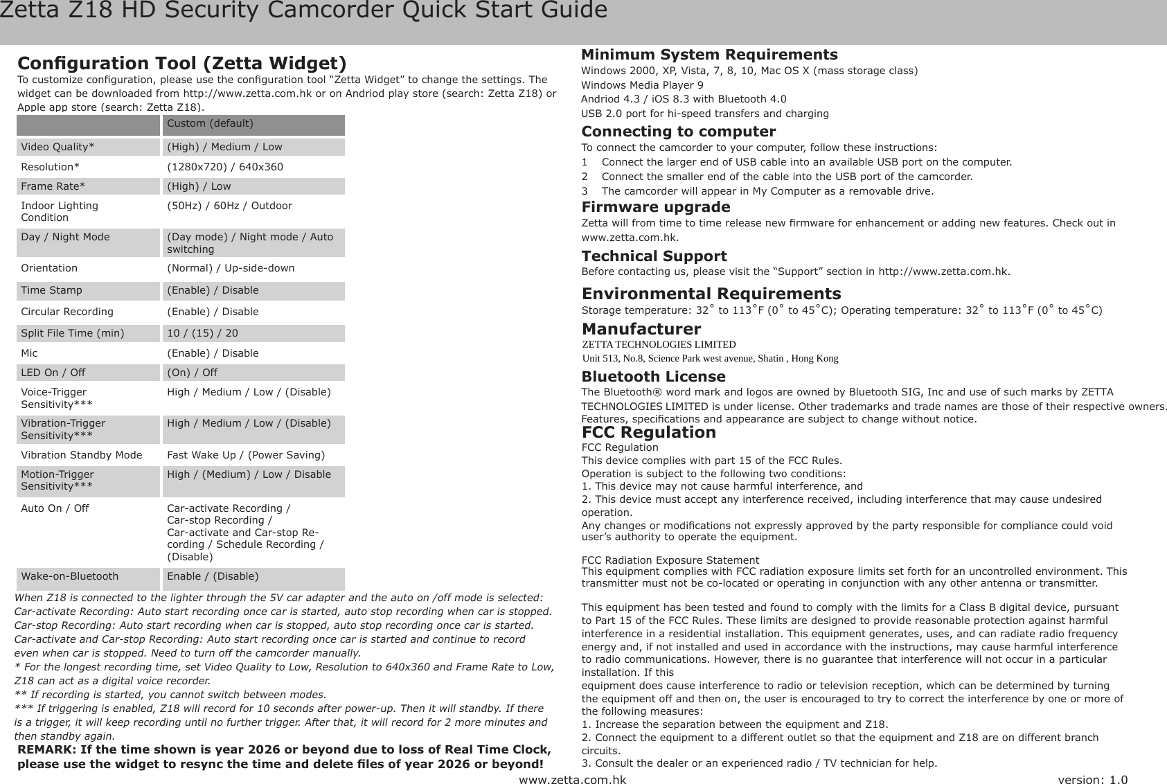 Zetta Z18 HD Security Camcorder Quick Start Guidewww.zetta.com.hkFCC RegulationFCC RegulationThis device complies with part 15 of the FCC Rules.Operation is subject to the following two conditions:1. This device may not cause harmful interference, and2. This device must accept any interference received, including interference that may cause undesired operation.Any changes or modications not expressly approved by the party responsible for compliance could void user&rsquo;s authority to operate the equipment.FCC Radiation Exposure StatementThis equipment complies with FCC radiation exposure limits set forth for an uncontrolled environment. This transmitter must not be co-located or operating in conjunction with any other antenna or transmitter.This equipment has been tested and found to comply with the limits for a Class B digital device, pursuant to Part 15 of the FCC Rules. These limits are designed to provide reasonable protection against harmful interference in a residential installation. This equipment generates, uses, and can radiate radio frequency energy and, if not installed and used in accordance with the instructions, may cause harmful interference to radio communications. However, there is no guarantee that interference will not occur in a particular installation. If thisequipment does cause interference to radio or television reception, which can be determined by turning the equipment off and then on, the user is encouraged to try to correct the interference by one or more of the following measures:1. Increase the separation between the equipment and Z18.2. Connect the equipment to a different outlet so that the equipment and Z18 are on different branch circuits.3. Consult the dealer or an experienced radio / TV technician for help.Conguration Tool (Zetta Widget)To customize conguration, please use the conguration tool &ldquo;Zetta Widget&rdquo; to change the settings. The widget can be downloaded from http://www.zetta.com.hk or on Andriod play store (search: Zetta Z18) or Apple app store (search: Zetta Z18).Connecting to computerTo connect the camcorder to your computer, follow these instructions: 1  Connect the larger end of USB cable into an available USB port on the computer. 2  Connect the smaller end of the cable into the USB port of the camcorder.3  The camcorder will appear in My Computer as a removable drive.REMARK: If the time shown is year 2026 or beyond due to loss of Real Time Clock, please use the widget to resync the time and delete les of year 2026 or beyond!Firmware upgradeZetta will from time to time release new rmware for enhancement or adding new features. Check out in www.zetta.com.hk.Custom (default)Video Quality* (High) / Medium / LowResolution* (1280x720) / 640x360Frame Rate* (High) / LowIndoor LightingCondition(50Hz) / 60Hz / OutdoorDay / Night Mode (Day mode) / Night mode / Auto switchingOrientation (Normal) / Up-side-downTime Stamp (Enable) / DisableCircular Recording (Enable) / DisableSplit File Time (min) 10 / (15) / 20Mic (Enable) / DisableLED On / Off (On) / OffVoice-TriggerSensitivity***High / Medium / Low / (Disable)Vibration-TriggerSensitivity***High / Medium / Low / (Disable)Vibration Standby Mode Fast Wake Up / (Power Saving)Motion-TriggerSensitivity***High / (Medium) / Low / DisableAuto On / Off Car-activate Recording /Car-stop Recording / Car-activate and Car-stop Re-cording / Schedule Recording /(Disable)Wake-on-Bluetooth Enable / (Disable)When Z18 is connected to the lighter through the 5V car adapter and the auto on /off mode is selected:Car-activate Recording: Auto start recording once car is started, auto stop recording when car is stopped.Car-stop Recording: Auto start recording when car is stopped, auto stop recording once car is started.Car-activate and Car-stop Recording: Auto start recording once car is started and continue to recordeven when car is stopped. Need to turn off the camcorder manually.* For the longest recording time, set Video Quality to Low, Resolution to 640x360 and Frame Rate to Low, Z18 can act as a digital voice recorder.** If recording is started, you cannot switch between modes.*** If triggering is enabled, Z18 will record for 10 seconds after power-up. Then it will standby. If there is a trigger, it will keep recording until no further trigger. After that, it will record for 2 more minutes and then standby again.version: 1.0Environmental RequirementsStorage temperature: 32˚ to 113˚F (0˚ to 45˚C); Operating temperature: 32˚ to 113˚F (0˚ to 45˚C)Minimum System Requirements Windows 2000, XP, Vista, 7, 8, 10, Mac OS X (mass storage class) Windows Media Player 9Andriod 4.3 / iOS 8.3 with Bluetooth 4.0USB 2.0 port for hi-speed transfers and chargingTechnical SupportBefore contacting us, please visit the &ldquo;Support&rdquo; section in http://www.zetta.com.hk.Bluetooth LicenseThe Bluetooth&reg; word mark and logos are owned by Bluetooth SIG, Inc and use of such marks by ZETTA TECHNOLOGIES LIMITED is under license. Other trademarks and trade names are those of their respective owners.Features, specications and appearance are subject to change without notice.Manufacturer ZETTA TECHNOLOGIES LIMITEDUnit 513, No.8, Science Park west avenue, Shatin , Hong Kong