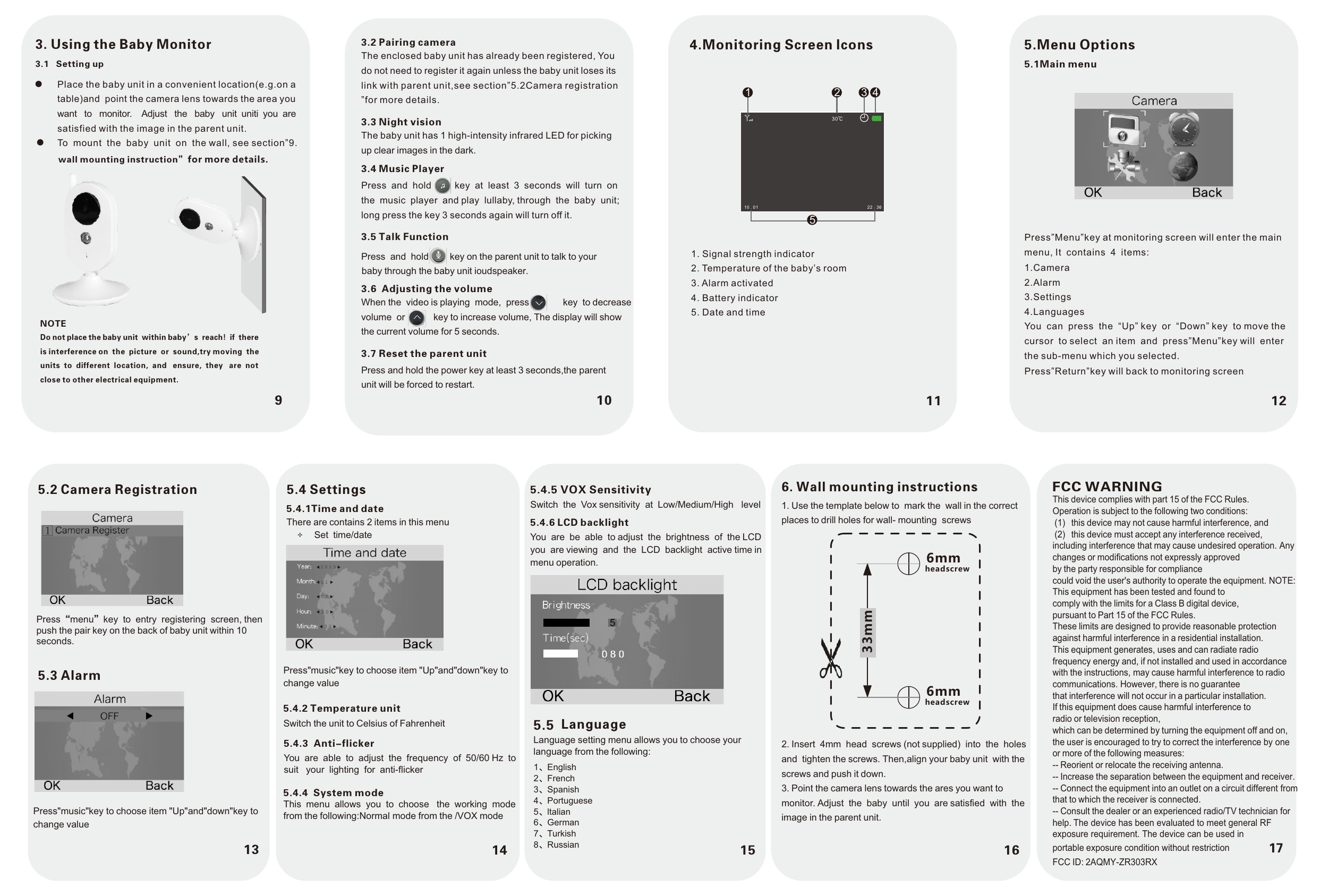 10 11 1293. Using the Baby MonitorPlace the baby unit in a convenient location(e.g.on atable)and  point the camera lens towards the area youwant   to   monitor.    Adjust   the   baby   unit  uniti  you  are satisfied with the image in the parent unit.To  mount  the  baby  unit  on  the wall, see section”9.3.1   Setting upwall mounting instruction”for more details.NOTEDo not place the baby unit  within baby’s  reach!  if  thereis interference on  the  picture  or  sound,try moving  the units  to  different  location,  and   ensure,  they   are  not close to other electrical equipment.3.2 Pairing cameraThe enclosed baby unit has already been registered, You do not need to register it again unless the baby unit loses its link with parent unit,see section”5.2Camera registration”for more details. 3.3 Night visionThe baby unit has 1 high-intensity infrared LED for picking up clear images in the dark.3.4 Music PlayerPress  and  hold         key  at  least  3  seconds  will  turn  on the  music  player  and play  lullaby, through  the  baby  unit; long press the key 3 seconds again will turn off it.3.5 Talk FunctionPress  and  hold        3.6  Adjusting the volumeWhen the  video is playing  mode,  press             key  to decrease volume  or           key to increase volume, The display will show the current volume for 5 seconds.3.7 Reset the parent unitPress and hold the power key at least 3 seconds,the parent unit will be forced to restart.4.Monitoring Screen lcons1. Signal strength indicator2. Temperature of the baby’s room3. Alarm activated4. Battery indicator5. Date and time5.Menu Options5.1Main menuPress”Menu”key at monitoring screen will enter the main menu, It  contains  4  items:1.Camera2.Alarm3.Settings4.LanguagesYou  can  press  the  “Up” key  or  “Down” key  to move thecursor  to select  an item  and  press”Menu”key will  enterthe sub-menu which you selected.Press”Return”key will back to monitoring screen161. Use the template below to  mark the  wall in the correctplaces to drill holes for wall- mounting  screws6. Wall mounting instructions2. Insert  4mm  head  screws (not supplied)  into  the  holesand  tighten the screws. Then,align your baby unit  with thescrews and push it down.3. Point the camera lens towards the ares you want tomonitor. Adjust  the  baby  until  you  are satisfied  with  theimage in the parent unit.33mm6mmheadscrew6mmheadscrew10 . 01 22 : 361135.2 Camera RegistrationPress“menu”key  to  entry  registering  screen, then push the pair key on the back of baby unit within 10 seconds.5.3 AlarmPress&quot;music&quot;key to choose item &quot;Up&quot;and&quot;down&quot;key to change value155.4.5 VOX Sensitivity Switch  the  Vox sensitivity  at  Low/Medium/High   level5.4.6 LCD backlightYou  are  be  able  to adjust  the  brightness  of  the LCDyou  are viewing  and  the  LCD  backlight  active time in menu operation.Language setting menu allows you to choose your language from the following:5.5 Language1、English  2、French3、Spanish4、Portuguese5、ltalian6、German7、Turkish8、Russiankey on the parent unit to talk to your baby through the baby unit ioudspeaker.30℃2 3 45145.4 Settings5.4.1Time and dateThere are contains 2 items in this menu Set  time/date Press&quot;music&quot;key to choose item &quot;Up&quot;and&quot;down&quot;key to change value5.4.2 Temperature unitSwitch the unit to Celsius of Fahrenheit5.4.3  Anti-flickerYou  are  able  to  adjust  the  frequency  of  50/60 Hz  to suit   your  lighting  for  anti-flicker5.4.4  System modeThis  menu  allows  you  to  choose   the  working  mode from the following:Normal mode from the /VOX mode2 0 1 50 10 72 03 3FCC WARNINGThis device complies with part 15 of the FCC Rules. Operation is subject to the following two conditions:(1)  this device may not cause harmful interference, and(2)  this device must accept any interference received, including interference that may cause undesired operation. Any changes or modifications not expressly approvedby the party responsible for compliancecould void the user&apos;s authority to operate the equipment. NOTE: This equipment has been tested and found tocomply with the limits for a Class B digital device,pursuant to Part 15 of the FCC Rules.These limits are designed to provide reasonable protection against harmful interference in a residential installation.This equipment generates, uses and can radiate radio frequency energy and, if not installed and used in accordance with the instructions, may cause harmful interference to radio communications. However, there is no guaranteethat interference will not occur in a particular installation.If this equipment does cause harmful interference toradio or television reception,which can be determined by turning the equipment off and on, the user is encouraged to try to correct the interference by one or more of the following measures:-- Reorient or relocate the receiving antenna.-- Increase the separation between the equipment and receiver. -- Connect the equipment into an outlet on a circuit different from that to which the receiver is connected.-- Consult the dealer or an experienced radio/TV technician for help. The device has been evaluated to meet general RF exposure requirement. The device can be used in 17 portable exposure condition without restriction FCC ID: 2AQMY-ZR303RX
