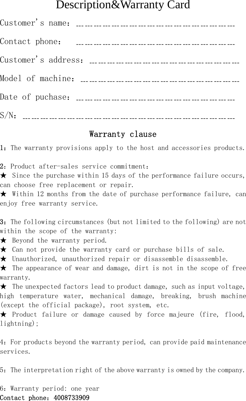 Description&amp;Warranty Card Customer's name：﹍﹍﹍﹍﹍﹍﹍﹍﹍﹍﹍﹍﹍﹍﹍﹍﹍﹍ Contact phone：  ﹍﹍﹍﹍﹍﹍﹍﹍﹍﹍﹍﹍﹍﹍﹍﹍﹍﹍ Customer's address：﹍﹍﹍﹍﹍﹍﹍﹍﹍﹍﹍﹍﹍﹍﹍﹍﹍ Model of machine：﹍﹍﹍﹍﹍﹍﹍﹍﹍﹍﹍﹍﹍﹍﹍﹍﹍﹍ Date of puchase：﹍﹍﹍﹍﹍﹍﹍﹍﹍﹍﹍﹍﹍﹍﹍﹍﹍﹍  S/N：﹍﹍﹍﹍﹍﹍﹍﹍﹍﹍﹍﹍﹍﹍﹍﹍﹍﹍﹍﹍﹍﹍﹍﹍ Warranty clause 1：The warranty provisions apply to the host and accessories products.  2：Product after-sales service commitment： ★  Since the purchase within 15 days of the performance failure occurs, can choose free replacement or repair. ★  Within 12 months from the date of purchase performance failure, can enjoy free warranty service.  3：The following circumstances (but not limited to the following) are not within the scope of the warranty: ★  Beyond the warranty period. ★  Can not provide the warranty card or purchase bills of sale. ★  Unauthorized, unauthorized repair or disassemble disassemble. ★  The appearance of wear and damage, dirt is not in the scope of free warranty. ★  The unexpected factors lead to product damage, such as input voltage, high  temperature  water,  mechanical  damage,  breaking,  brush  machine (except the official package), root system, etc. ★  Product  failure  or  damage  caused  by  force  majeure  (fire,  flood, lightning);  4：For products beyond the warranty period, can provide paid maintenance services.   5：The interpretation right of the above warranty is owned by the company.  6：Warranty period: one year Contact phone：4008733909 