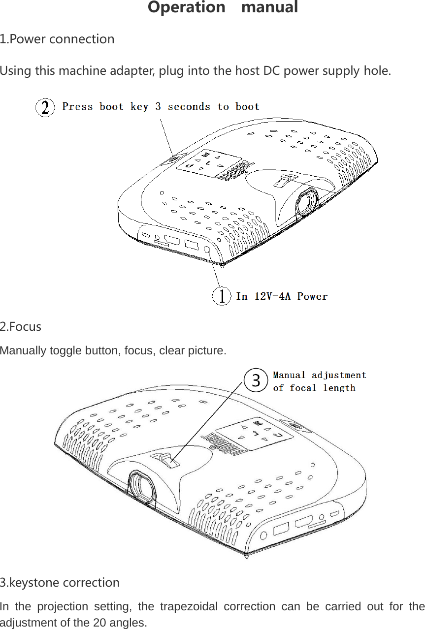 Operation  manual 1.PowerconnectionUsingthismachineadapter,plugintothehostDCpowersupplyhole. 2.FocusManually toggle button, focus, clear picture.  3.keystonecorrectionIn the projection setting, the trapezoidal correction can be carried out for the adjustment of the 20 angles.