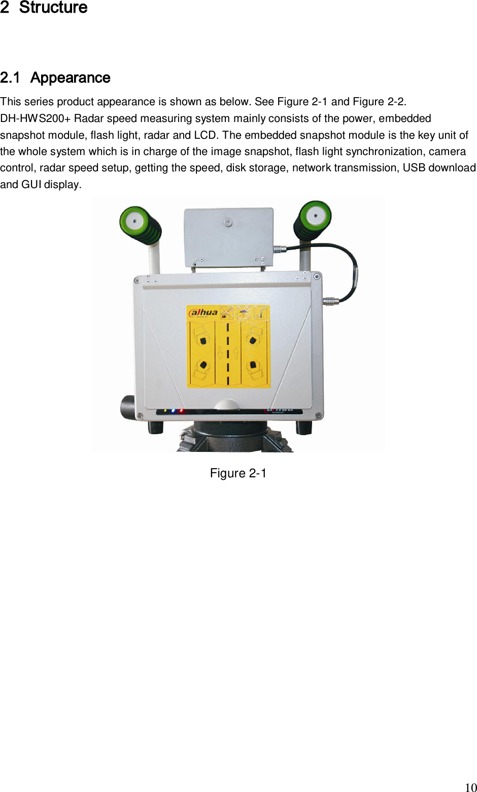                                                                              10 2 Structure    2.1 Appearance This series product appearance is shown as below. See Figure 2-1 and Figure 2-2. DH-HWS200+ Radar speed measuring system mainly consists of the power, embedded snapshot module, flash light, radar and LCD. The embedded snapshot module is the key unit of the whole system which is in charge of the image snapshot, flash light synchronization, camera control, radar speed setup, getting the speed, disk storage, network transmission, USB download and GUI display.   Figure 2-1 