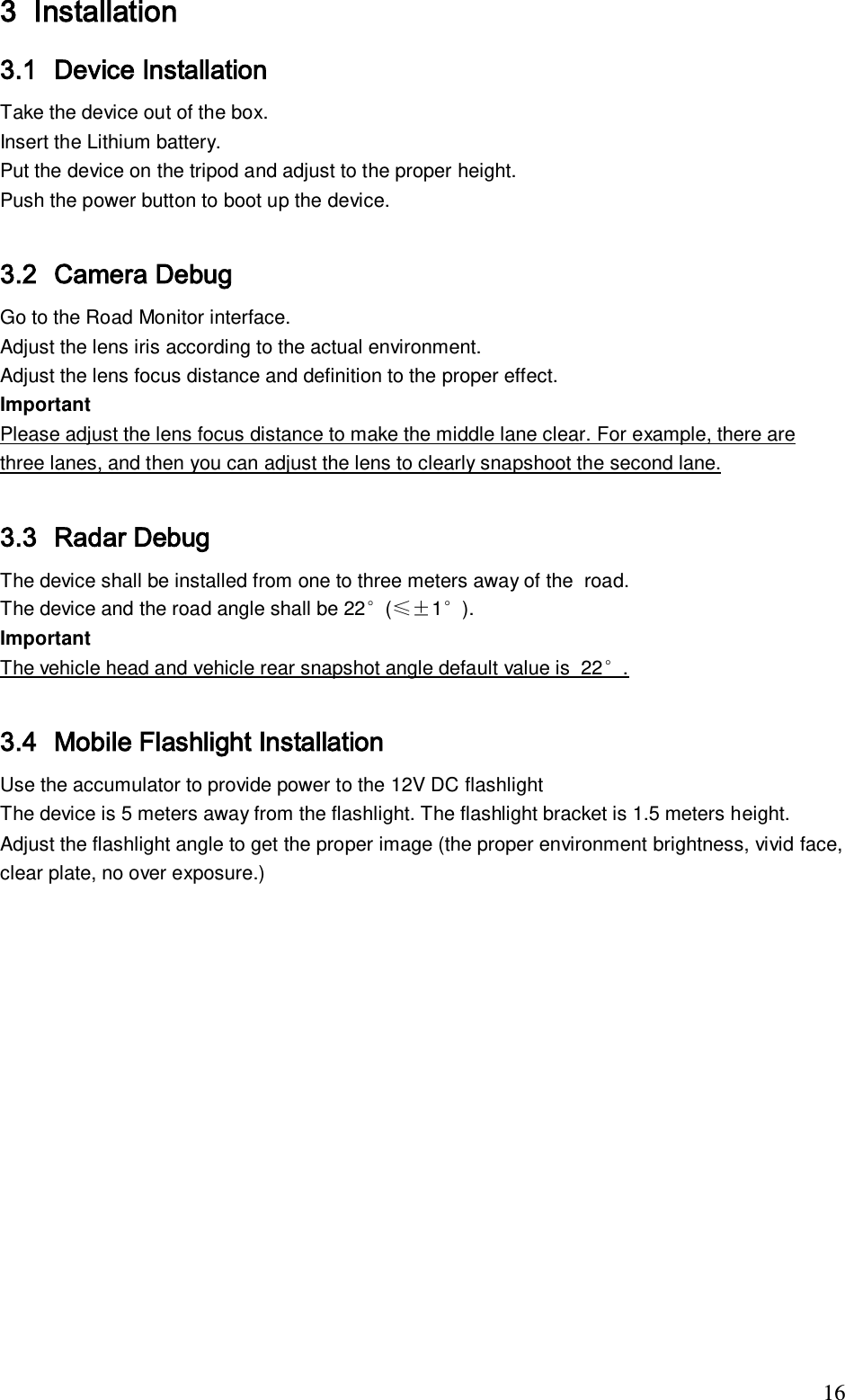                                                                              16 3 Installation  3.1 Device Installation Take the device out of the box. Insert the Lithium battery. Put the device on the tripod and adjust to the proper height. Push the power button to boot up the device.  3.2 Camera Debug Go to the Road Monitor interface. Adjust the lens iris according to the actual environment. Adjust the lens focus distance and definition to the proper effect. Important Please adjust the lens focus distance to make the middle lane clear. For example, there are three lanes, and then you can adjust the lens to clearly snapshoot the second lane.   3.3 Radar Debug  The device shall be installed from one to three meters away of the  road.  The device and the road angle shall be 22&deg;(&le;&plusmn;1&deg;). Important The vehicle head and vehicle rear snapshot angle default value is  22&deg;.  3.4 Mobile Flashlight Installation Use the accumulator to provide power to the 12V DC flashlight  The device is 5 meters away from the flashlight. The flashlight bracket is 1.5 meters height.  Adjust the flashlight angle to get the proper image (the proper environment brightness, vivid face, clear plate, no over exposure.) 