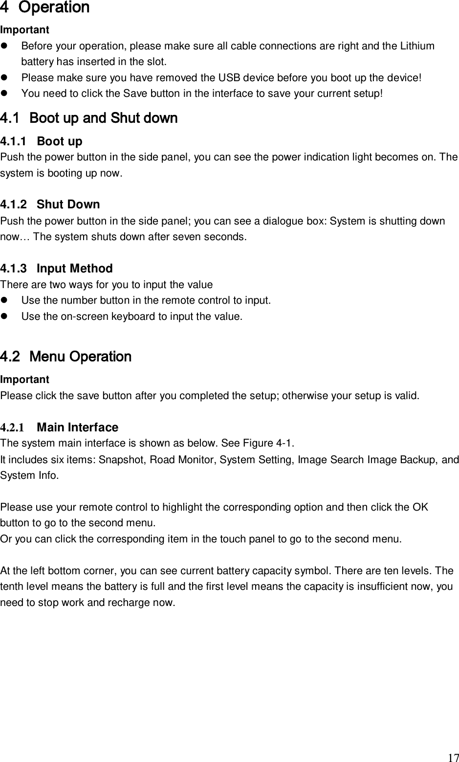                                                                              17 4 Operation  Important    Before your operation, please make sure all cable connections are right and the Lithium battery has inserted in the slot.    Please make sure you have removed the USB device before you boot up the device!   You need to click the Save button in the interface to save your current setup! 4.1 Boot up and Shut down  4.1.1  Boot up Push the power button in the side panel, you can see the power indication light becomes on. The system is booting up now.   4.1.2  Shut Down  Push the power button in the side panel; you can see a dialogue box: System is shutting down now&hellip; The system shuts down after seven seconds.   4.1.3  Input Method  There are two ways for you to input the value    Use the number button in the remote control to input.   Use the on-screen keyboard to input the value.  4.2 Menu Operation  Important Please click the save button after you completed the setup; otherwise your setup is valid.  4.2.1  Main Interface  The system main interface is shown as below. See Figure 4-1. It includes six items: Snapshot, Road Monitor, System Setting, Image Search Image Backup, and System Info.  Please use your remote control to highlight the corresponding option and then click the OK button to go to the second menu.  Or you can click the corresponding item in the touch panel to go to the second menu.   At the left bottom corner, you can see current battery capacity symbol. There are ten levels. The tenth level means the battery is full and the first level means the capacity is insufficient now, you need to stop work and recharge now.  