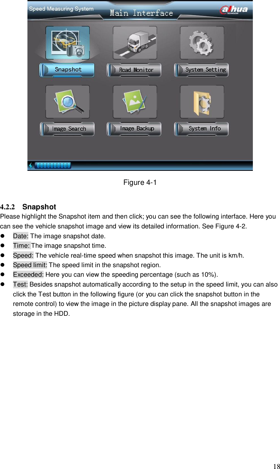                                                                              18  Figure 4-1  4.2.2  Snapshot  Please highlight the Snapshot item and then click; you can see the following interface. Here you can see the vehicle snapshot image and view its detailed information. See Figure 4-2.    Date: The image snapshot date.   Time: The image snapshot time.    Speed: The vehicle real-time speed when snapshot this image. The unit is km/h.   Speed limit: The speed limit in the snapshot region.   Exceeded: Here you can view the speeding percentage (such as 10%).   Test: Besides snapshot automatically according to the setup in the speed limit, you can also click the Test button in the following figure (or you can click the snapshot button in the remote control) to view the image in the picture display pane. All the snapshot images are storage in the HDD. 