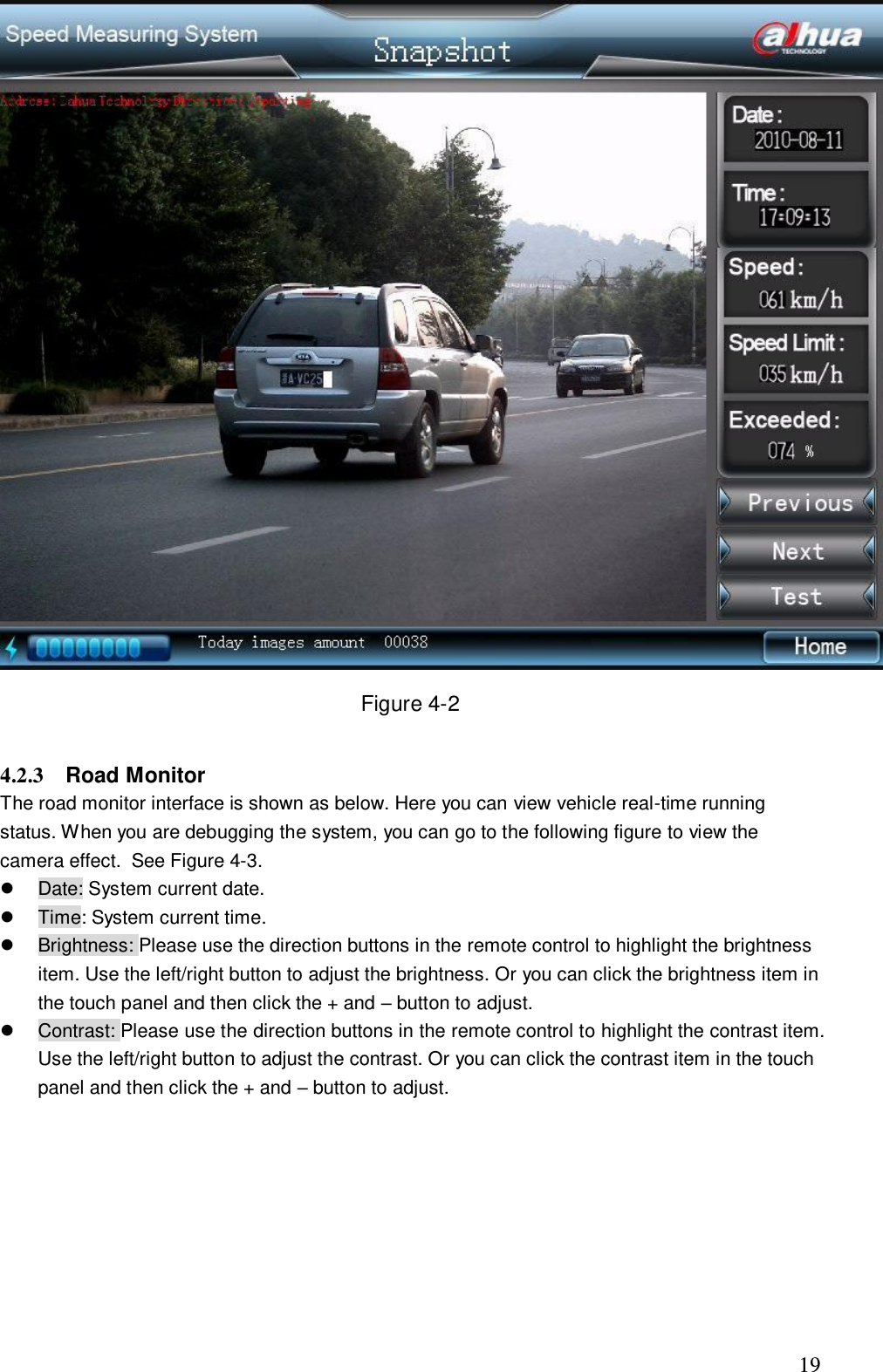                                                                              19  Figure 4-2  4.2.3  Road Monitor  The road monitor interface is shown as below. Here you can view vehicle real-time running status. When you are debugging the system, you can go to the following figure to view the camera effect.  See Figure 4-3.   Date: System current date.   Time: System current time.    Brightness: Please use the direction buttons in the remote control to highlight the brightness item. Use the left/right button to adjust the brightness. Or you can click the brightness item in the touch panel and then click the + and &ndash; button to adjust.    Contrast: Please use the direction buttons in the remote control to highlight the contrast item. Use the left/right button to adjust the contrast. Or you can click the contrast item in the touch panel and then click the + and &ndash; button to adjust.     