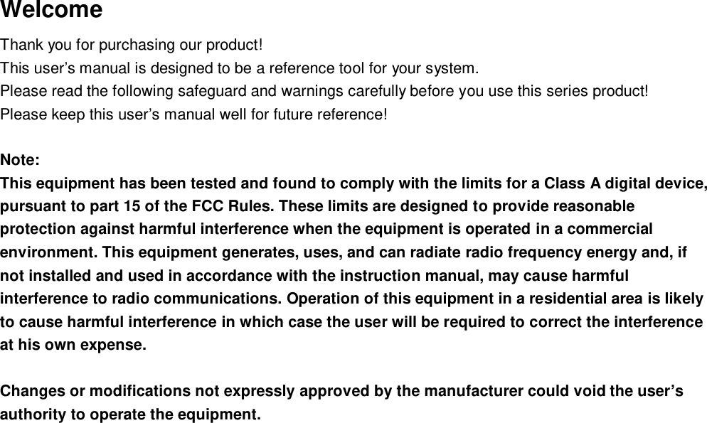 Welcome Thank you for purchasing our product! This user&rsquo;s manual is designed to be a reference tool for your system.  Please read the following safeguard and warnings carefully before you use this series product! Please keep this user&rsquo;s manual well for future reference!  Note:  This equipment has been tested and found to comply with the limits for a Class A digital device, pursuant to part 15 of the FCC Rules. These limits are designed to provide reasonable protection against harmful interference when the equipment is operated in a commercial environment. This equipment generates, uses, and can radiate radio frequency energy and, if not installed and used in accordance with the instruction manual, may cause harmful interference to radio communications. Operation of this equipment in a residential area is likely to cause harmful interference in which case the user will be required to correct the interference at his own expense.  Changes or modifications not expressly approved by the manufacturer could void the user&rsquo;s authority to operate the equipment.               