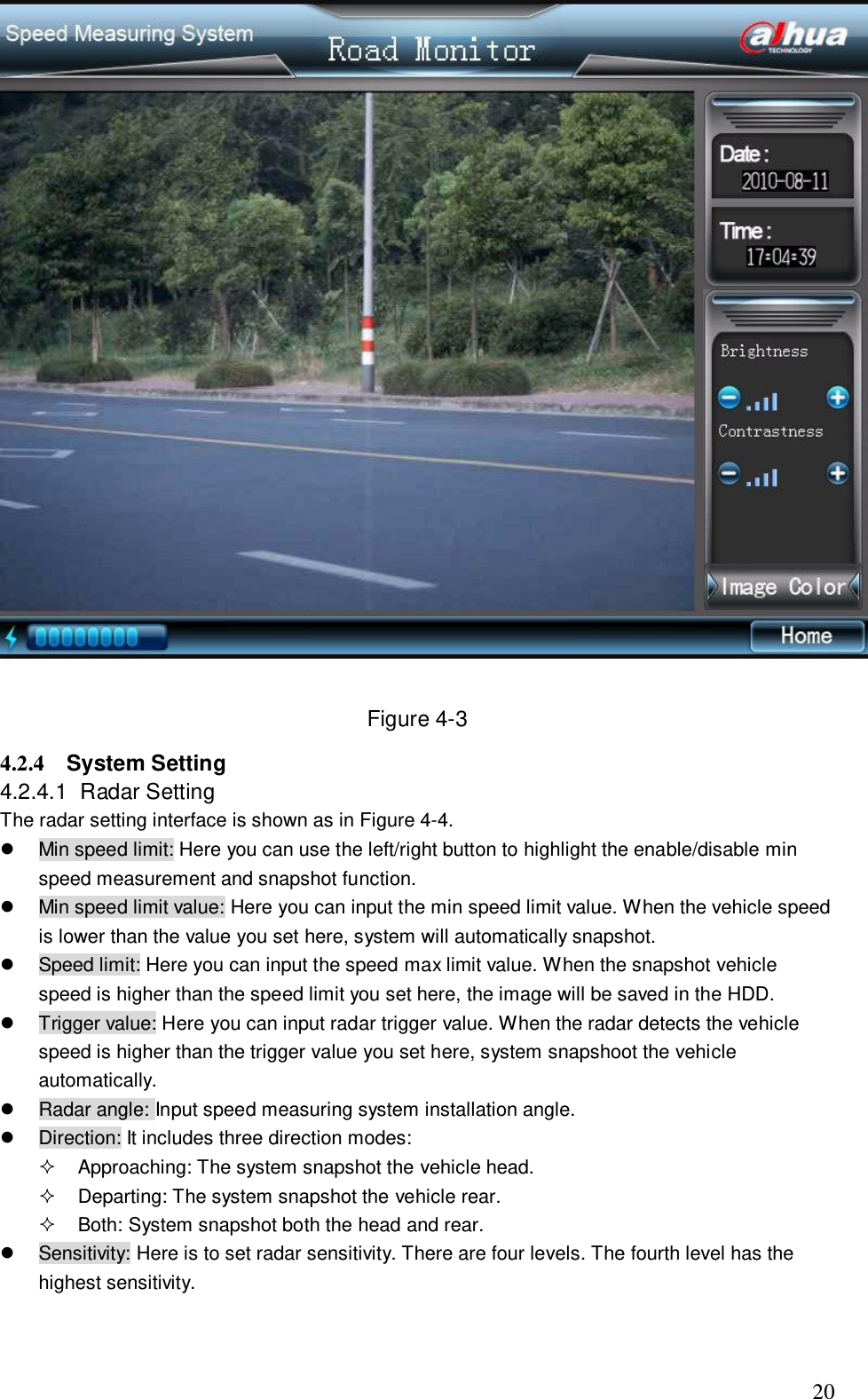                                                                              20   Figure 4-3 4.2.4  System Setting  4.2.4.1  Radar Setting  The radar setting interface is shown as in Figure 4-4.    Min speed limit: Here you can use the left/right button to highlight the enable/disable min speed measurement and snapshot function.   Min speed limit value: Here you can input the min speed limit value. When the vehicle speed is lower than the value you set here, system will automatically snapshot.    Speed limit: Here you can input the speed max limit value. When the snapshot vehicle speed is higher than the speed limit you set here, the image will be saved in the HDD.    Trigger value: Here you can input radar trigger value. When the radar detects the vehicle speed is higher than the trigger value you set here, system snapshoot the vehicle automatically.   Radar angle: Input speed measuring system installation angle.    Direction: It includes three direction modes:    Approaching: The system snapshot the vehicle head.   Departing: The system snapshot the vehicle rear.   Both: System snapshot both the head and rear.    Sensitivity: Here is to set radar sensitivity. There are four levels. The fourth level has the highest sensitivity.  