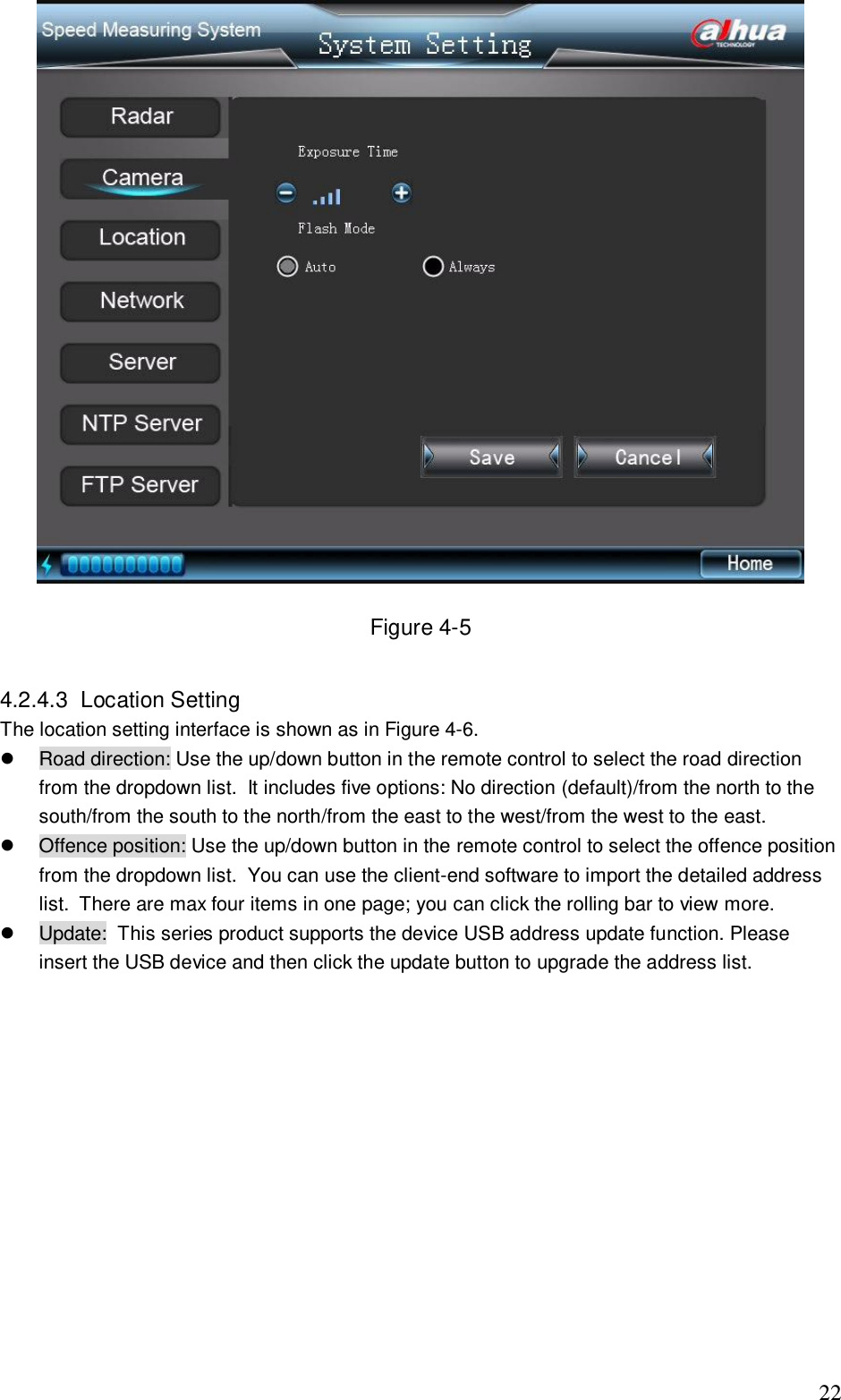                                                                              22  Figure 4-5  4.2.4.3  Location Setting  The location setting interface is shown as in Figure 4-6.   Road direction: Use the up/down button in the remote control to select the road direction from the dropdown list.  It includes five options: No direction (default)/from the north to the south/from the south to the north/from the east to the west/from the west to the east.   Offence position: Use the up/down button in the remote control to select the offence position from the dropdown list.  You can use the client-end software to import the detailed address list.  There are max four items in one page; you can click the rolling bar to view more.   Update:  This series product supports the device USB address update function. Please insert the USB device and then click the update button to upgrade the address list.      