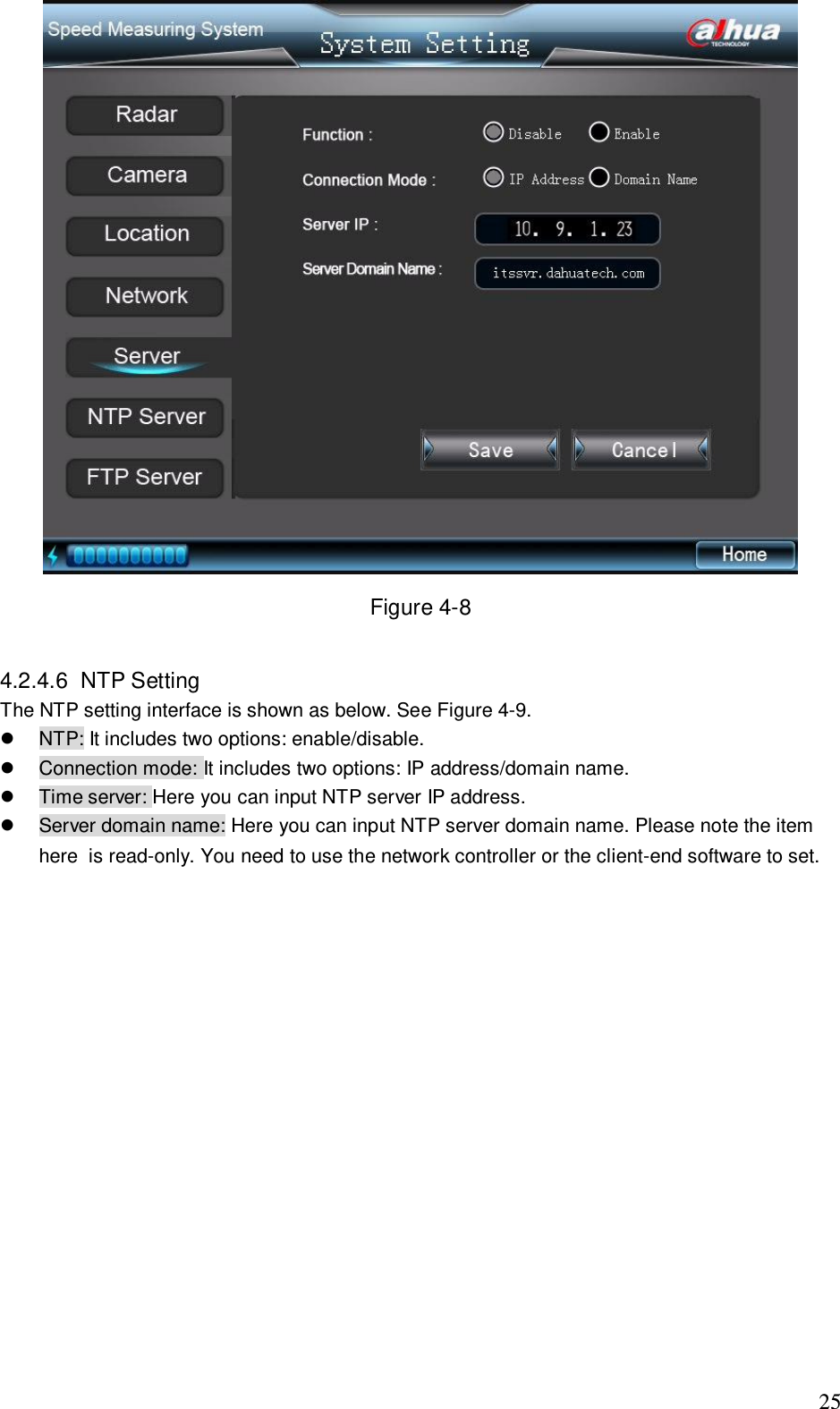                                                                              25  Figure 4-8  4.2.4.6  NTP Setting  The NTP setting interface is shown as below. See Figure 4-9.   NTP: It includes two options: enable/disable.    Connection mode: It includes two options: IP address/domain name.   Time server: Here you can input NTP server IP address.   Server domain name: Here you can input NTP server domain name. Please note the item here  is read-only. You need to use the network controller or the client-end software to set.  
