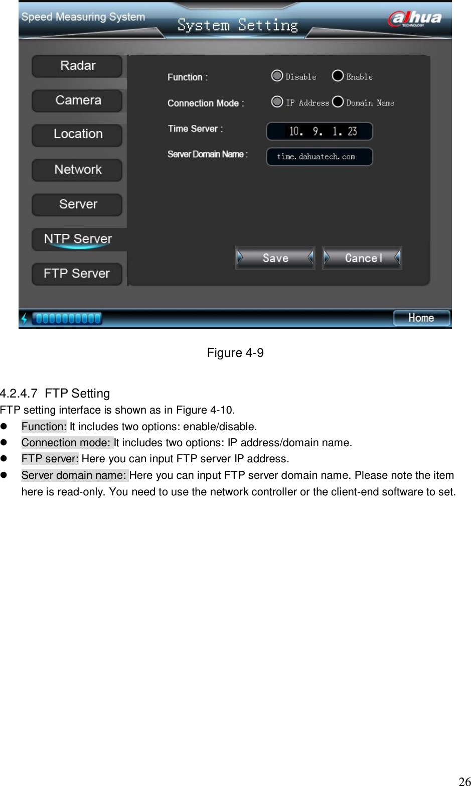                                                                              26  Figure 4-9  4.2.4.7  FTP Setting  FTP setting interface is shown as in Figure 4-10.   Function: It includes two options: enable/disable.    Connection mode: It includes two options: IP address/domain name.   FTP server: Here you can input FTP server IP address.   Server domain name: Here you can input FTP server domain name. Please note the item here is read-only. You need to use the network controller or the client-end software to set.    