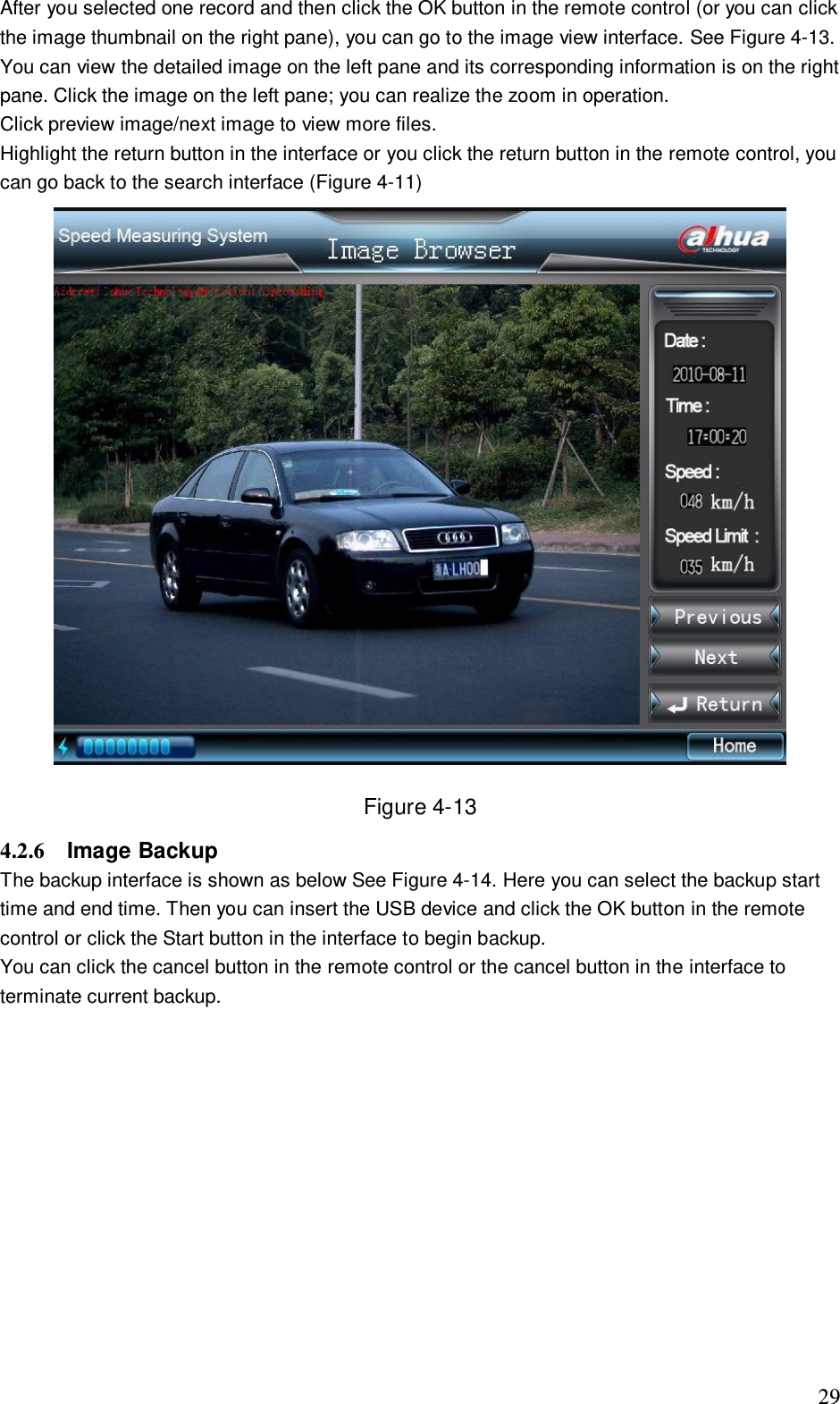                                                                              29 After you selected one record and then click the OK button in the remote control (or you can click the image thumbnail on the right pane), you can go to the image view interface. See Figure 4-13. You can view the detailed image on the left pane and its corresponding information is on the right pane. Click the image on the left pane; you can realize the zoom in operation.  Click preview image/next image to view more files.  Highlight the return button in the interface or you click the return button in the remote control, you can go back to the search interface (Figure 4-11)  Figure 4-13 4.2.6  Image Backup  The backup interface is shown as below See Figure 4-14. Here you can select the backup start time and end time. Then you can insert the USB device and click the OK button in the remote control or click the Start button in the interface to begin backup. You can click the cancel button in the remote control or the cancel button in the interface to terminate current backup.  