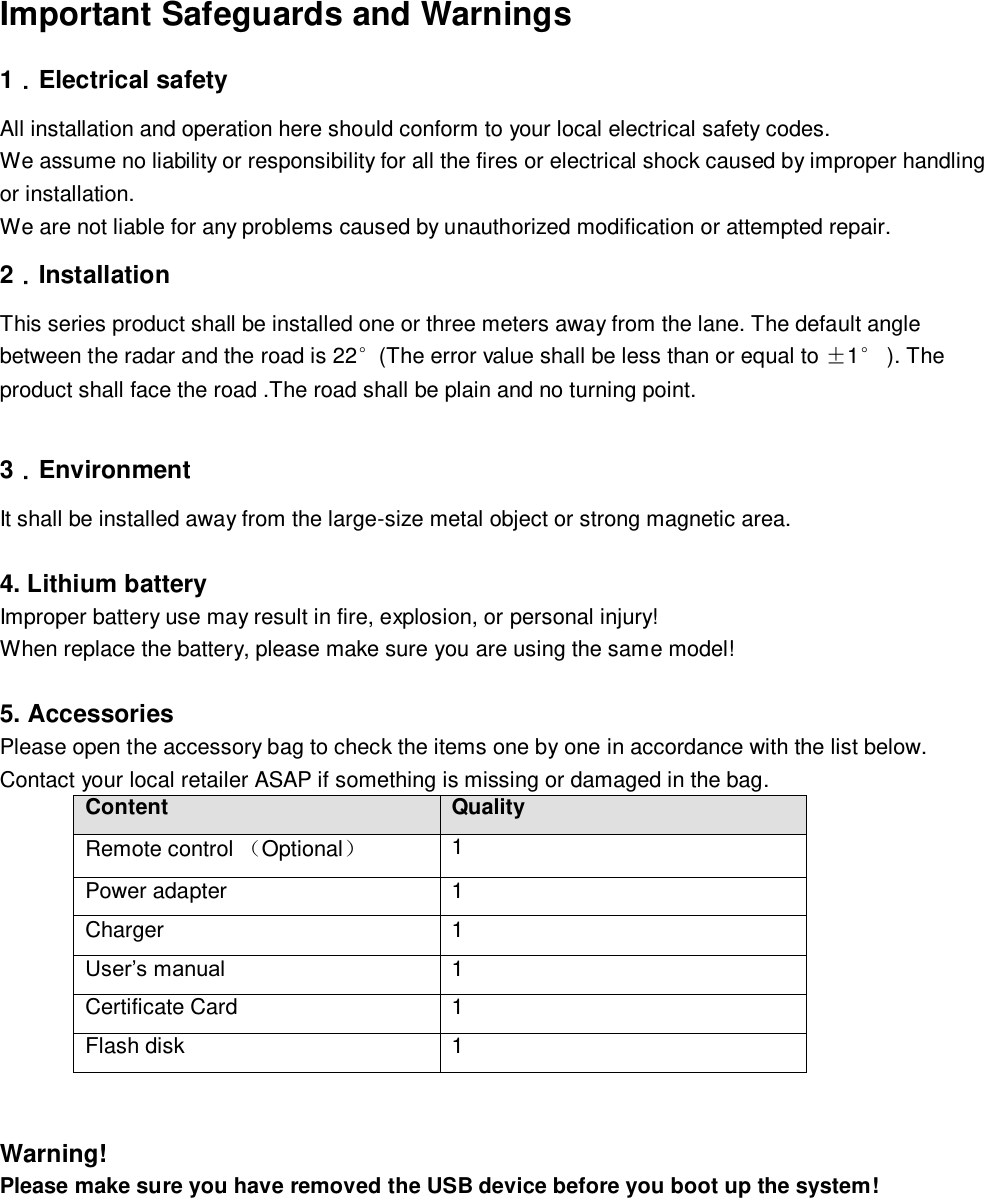  Important Safeguards and Warnings  1．Electrical safety All installation and operation here should conform to your local electrical safety codes.  We assume no liability or responsibility for all the fires or electrical shock caused by improper handling or installation.  We are not liable for any problems caused by unauthorized modification or attempted repair. 2．Installation This series product shall be installed one or three meters away from the lane. The default angle between the radar and the road is 22&deg;(The error value shall be less than or equal to &plusmn;1&deg; ). The product shall face the road .The road shall be plain and no turning point.   3．Environment It shall be installed away from the large-size metal object or strong magnetic area.  4. Lithium battery  Improper battery use may result in fire, explosion, or personal injury!  When replace the battery, please make sure you are using the same model!  5. Accessories Please open the accessory bag to check the items one by one in accordance with the list below. Contact your local retailer ASAP if something is missing or damaged in the bag. Content Quality Remote control Optional 1 Power adapter 1 Charger 1 User&rsquo;s manual  1 Certificate Card 1 Flash disk  1   Warning! Please make sure you have removed the USB device before you boot up the system!   