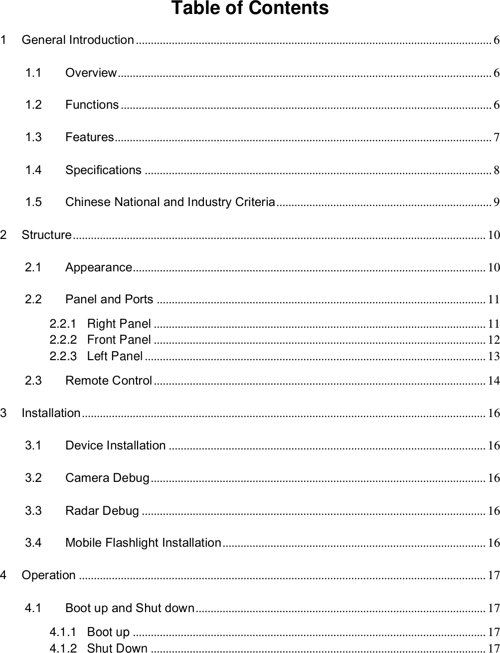   Table of Contents  1 General Introduction ....................................................................................................................... 6 1.1 Overview ............................................................................................................................. 6 1.2 Functions ............................................................................................................................ 6 1.3 Features.............................................................................................................................. 7 1.4 Specifications .................................................................................................................... 8 1.5 Chinese National and Industry Criteria ........................................................................ 9 2 Structure .......................................................................................................................................... 10 2.1 Appearance...................................................................................................................... 10 2.2 Panel and Ports .............................................................................................................. 11 2.2.1 Right Panel ............................................................................................................... 11 2.2.2 Front Panel ............................................................................................................... 12 2.2.3 Left Panel .................................................................................................................. 13 2.3 Remote Control ............................................................................................................... 14 3 Installation ....................................................................................................................................... 16 3.1 Device Installation .......................................................................................................... 16 3.2 Camera Debug ................................................................................................................ 16 3.3 Radar Debug ................................................................................................................... 16 3.4 Mobile Flashlight Installation ........................................................................................ 16 4 Operation ........................................................................................................................................ 17 4.1 Boot up and Shut down ................................................................................................. 17 4.1.1 Boot up ...................................................................................................................... 17 4.1.2 Shut Down ................................................................................................................ 17 