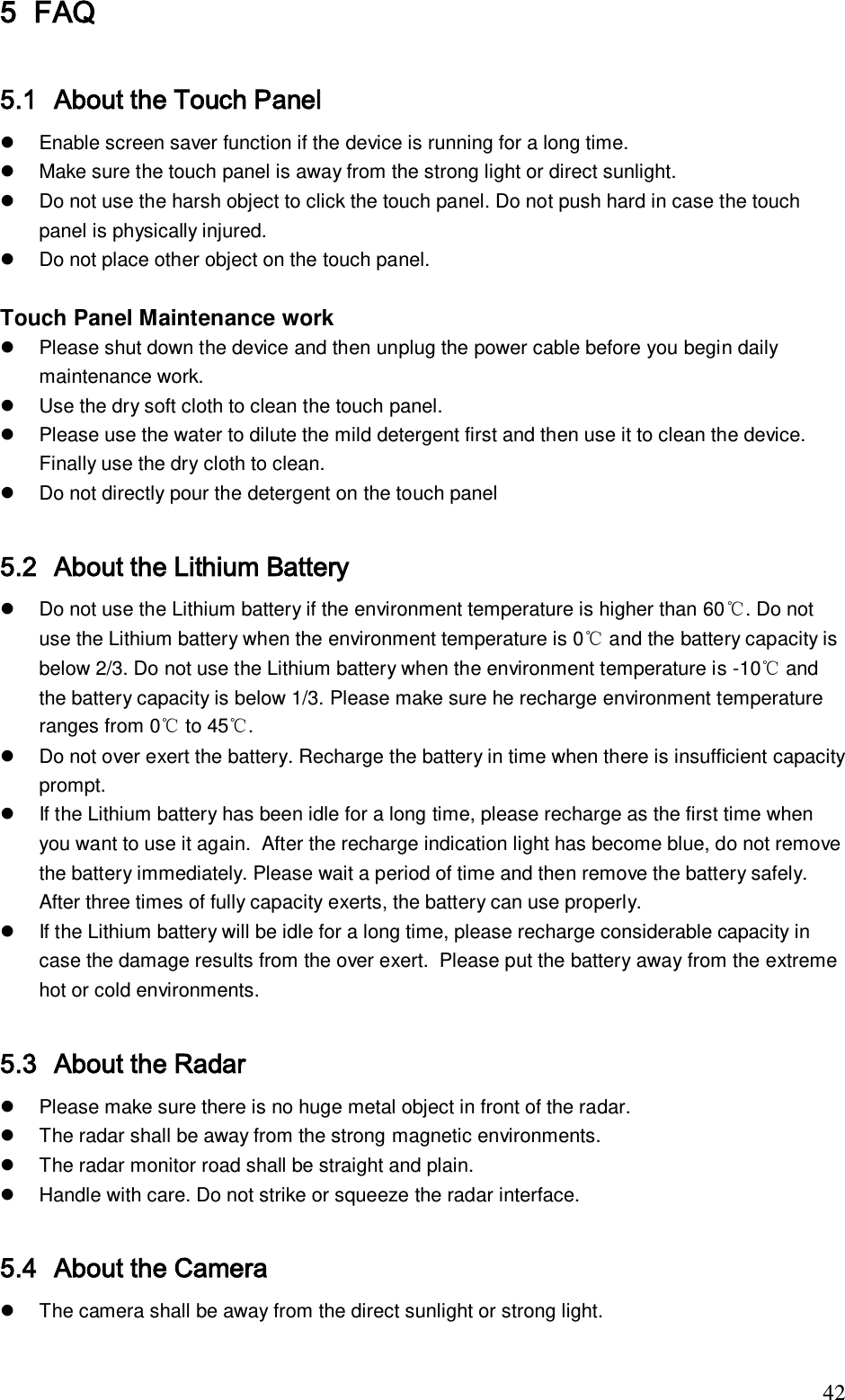                                                                              42 5 FAQ  5.1 About the Touch Panel    Enable screen saver function if the device is running for a long time.    Make sure the touch panel is away from the strong light or direct sunlight.    Do not use the harsh object to click the touch panel. Do not push hard in case the touch panel is physically injured.    Do not place other object on the touch panel.  Touch Panel Maintenance work    Please shut down the device and then unplug the power cable before you begin daily maintenance work.    Use the dry soft cloth to clean the touch panel.    Please use the water to dilute the mild detergent first and then use it to clean the device. Finally use the dry cloth to clean.   Do not directly pour the detergent on the touch panel  5.2 About the Lithium Battery    Do not use the Lithium battery if the environment temperature is higher than 60℃. Do not use the Lithium battery when the environment temperature is 0℃ and the battery capacity is below 2/3. Do not use the Lithium battery when the environment temperature is -10℃ and the battery capacity is below 1/3. Please make sure he recharge environment temperature ranges from 0℃ to 45℃.   Do not over exert the battery. Recharge the battery in time when there is insufficient capacity prompt.   If the Lithium battery has been idle for a long time, please recharge as the first time when you want to use it again.  After the recharge indication light has become blue, do not remove the battery immediately. Please wait a period of time and then remove the battery safely.  After three times of fully capacity exerts, the battery can use properly.   If the Lithium battery will be idle for a long time, please recharge considerable capacity in case the damage results from the over exert.  Please put the battery away from the extreme hot or cold environments.  5.3 About the Radar   Please make sure there is no huge metal object in front of the radar.   The radar shall be away from the strong magnetic environments.    The radar monitor road shall be straight and plain.   Handle with care. Do not strike or squeeze the radar interface.   5.4 About the Camera   The camera shall be away from the direct sunlight or strong light. 