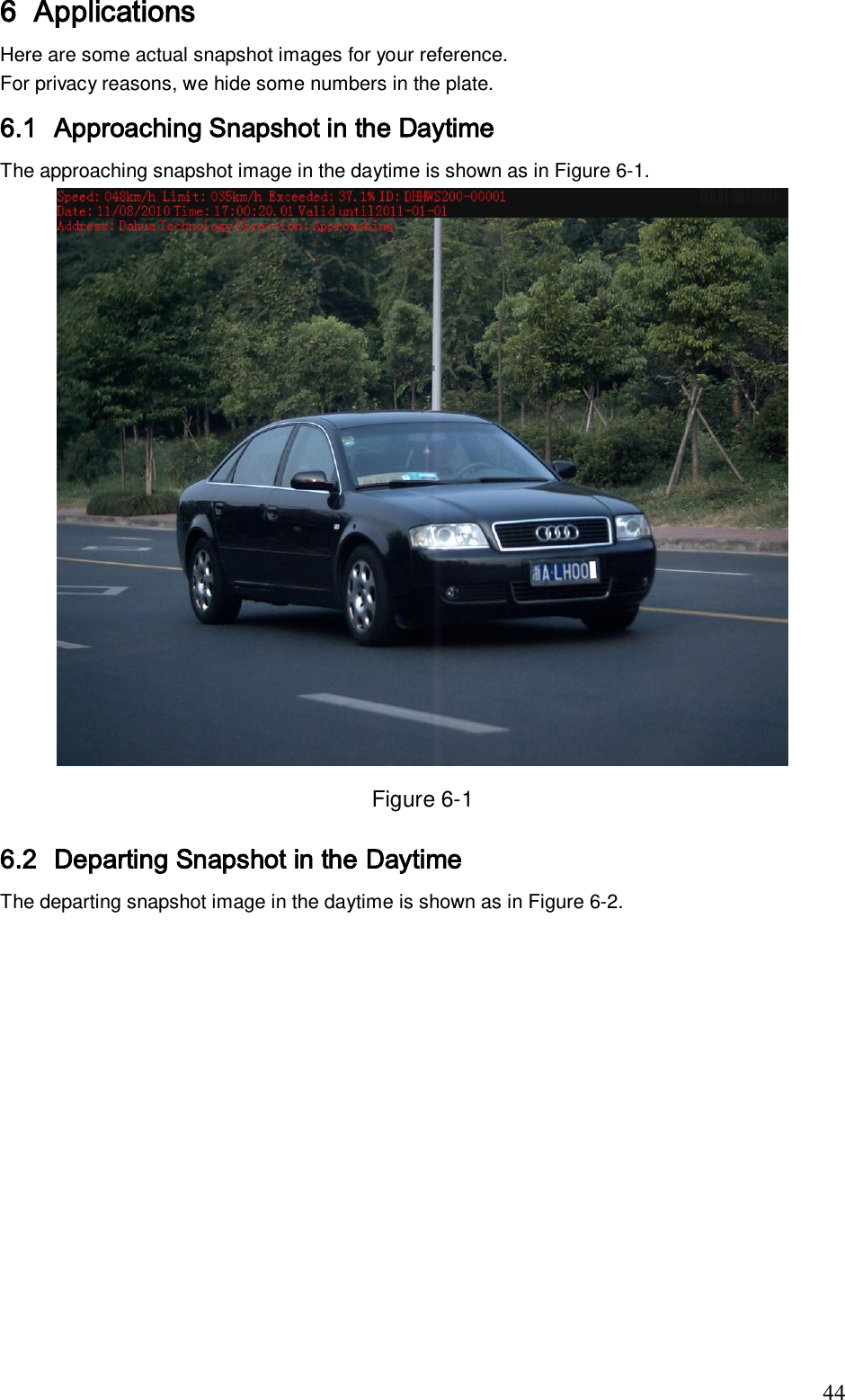                                                                              44 6 Applications Here are some actual snapshot images for your reference.  For privacy reasons, we hide some numbers in the plate. 6.1 Approaching Snapshot in the Daytime The approaching snapshot image in the daytime is shown as in Figure 6-1.  Figure 6-1 6.2 Departing Snapshot in the Daytime The departing snapshot image in the daytime is shown as in Figure 6-2. 