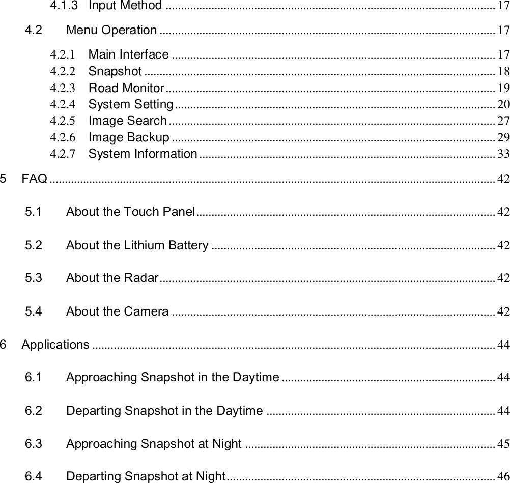 4.1.3 Input Method ............................................................................................................ 17 4.2 Menu Operation .............................................................................................................. 17 4.2.1 Main Interface .......................................................................................................... 17 4.2.2 Snapshot ................................................................................................................... 18 4.2.3 Road Monitor ............................................................................................................ 19 4.2.4 System Setting ......................................................................................................... 20 4.2.5 Image Search ........................................................................................................... 27 4.2.6 Image Backup .......................................................................................................... 29 4.2.7 System Information ................................................................................................. 33 5 FAQ .................................................................................................................................................. 42 5.1 About the Touch Panel .................................................................................................. 42 5.2 About the Lithium Battery ............................................................................................. 42 5.3 About the Radar .............................................................................................................. 42 5.4 About the Camera .......................................................................................................... 42 6 Applications .................................................................................................................................... 44 6.1 Approaching Snapshot in the Daytime ...................................................................... 44 6.2 Departing Snapshot in the Daytime ........................................................................... 44 6.3 Approaching Snapshot at Night .................................................................................. 45 6.4 Departing Snapshot at Night ........................................................................................ 46 