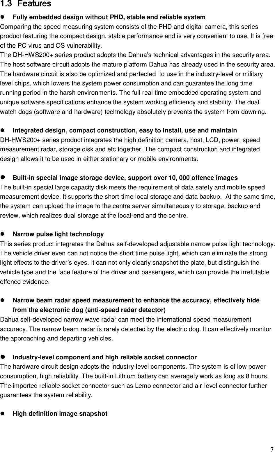                                                                              7 1.3 Features  Fully embedded design without PHD, stable and reliable system Comparing the speed measuring system consists of the PHD and digital camera, this series product featuring the compact design, stable performance and is very convenient to use. It is free of the PC virus and OS vulnerability.  The DH-HWS200+ series product adopts the Dahua&rsquo;s technical advantages in the security area. The host software circuit adopts the mature platform Dahua has already used in the security area.  The hardware circuit is also be optimized and perfected  to use in the industry-level or military level chips, which lowers the system power consumption and can guarantee the long time running period in the harsh environments. The full real-time embedded operating system and unique software specifications enhance the system working efficiency and stability. The dual watch dogs (software and hardware) technology absolutely prevents the system from downing.    Integrated design, compact construction, easy to install, use and maintain  DH-HWS200+ series product integrates the high definition camera, host, LCD, power, speed measurement radar, storage disk and etc together. The compact construction and integrated design allows it to be used in either stationary or mobile environments.   Built-in special image storage device, support over 10, 000 offence images The built-in special large capacity disk meets the requirement of data safety and mobile speed measurement device. It supports the short-time local storage and data backup.  At the same time, the system can upload the image to the centre server simultaneously to storage, backup and review, which realizes dual storage at the local-end and the centre.   Narrow pulse light technology  This series product integrates the Dahua self-developed adjustable narrow pulse light technology. The vehicle driver even can not notice the short time pulse light, which can eliminate the strong light effects to the driver&rsquo;s eyes. It can not only clearly snapshot the plate, but distinguish the vehicle type and the face feature of the driver and passengers, which can provide the irrefutable offence evidence.    Narrow beam radar speed measurement to enhance the accuracy, effectively hide from the electronic dog (anti-speed radar detector) Dahua self-developed narrow wave radar can meet the international speed measurement accuracy. The narrow beam radar is rarely detected by the electric dog. It can effectively monitor the approaching and departing vehicles.    Industry-level component and high reliable socket connector  The hardware circuit design adopts the industry-level components. The system is of low power consumption, high reliability. The built-in Lithium battery can averagely work as long as 8 hours. The imported reliable socket connector such as Lemo connector and air-level connector further guarantees the system reliability.     High definition image snapshot  