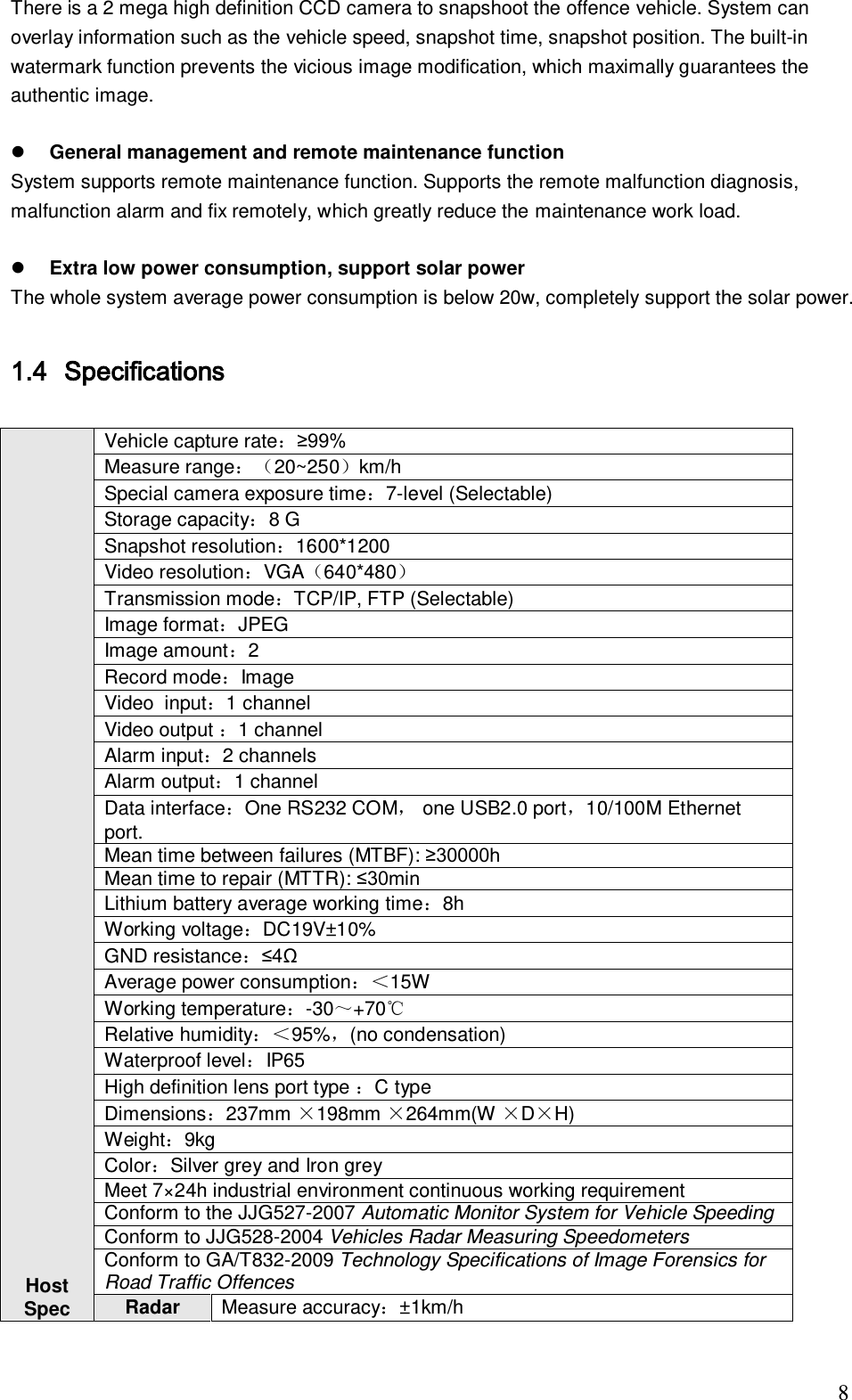                                                                              8 There is a 2 mega high definition CCD camera to snapshoot the offence vehicle. System can overlay information such as the vehicle speed, snapshot time, snapshot position. The built-in watermark function prevents the vicious image modification, which maximally guarantees the authentic image.    General management and remote maintenance function  System supports remote maintenance function. Supports the remote malfunction diagnosis, malfunction alarm and fix remotely, which greatly reduce the maintenance work load.    Extra low power consumption, support solar power  The whole system average power consumption is below 20w, completely support the solar power.   1.4 Specifications                     Host  Spec  Vehicle capture rate：&ge;99% Measure range：20~250km/h Special camera exposure time：7-level (Selectable) Storage capacity：8 G Snapshot resolution：1600*1200 Video resolution：VGA640*480 Transmission mode：TCP/IP, FTP (Selectable) Image format：JPEG Image amount：2 Record mode：Image Video  input：1 channel Video output ：1 channel  Alarm input：2 channels Alarm output：1 channel Data interface：One RS232 COM， one USB2.0 port，10/100M Ethernet port. Mean time between failures (MTBF): &ge;30000h Mean time to repair (MTTR): &le;30min Lithium battery average working time：8h Working voltage：DC19V&plusmn;10% GND resistance：&le;4&Omega; Average power consumption：＜15W Working temperature：-30～+70℃ Relative humidity：＜95%，(no condensation) Waterproof level：IP65 High definition lens port type ：C type  Dimensions：237mm &times;198mm &times;264mm(W &times;D&times;H) Weight：9kg Color：Silver grey and Iron grey Meet 7&times;24h industrial environment continuous working requirement Conform to the JJG527-2007 Automatic Monitor System for Vehicle Speeding  Conform to JJG528-2004 Vehicles Radar Measuring Speedometers Conform to GA/T832-2009 Technology Specifications of Image Forensics for Road Traffic Offences Radar Measure accuracy：&plusmn;1km/h 