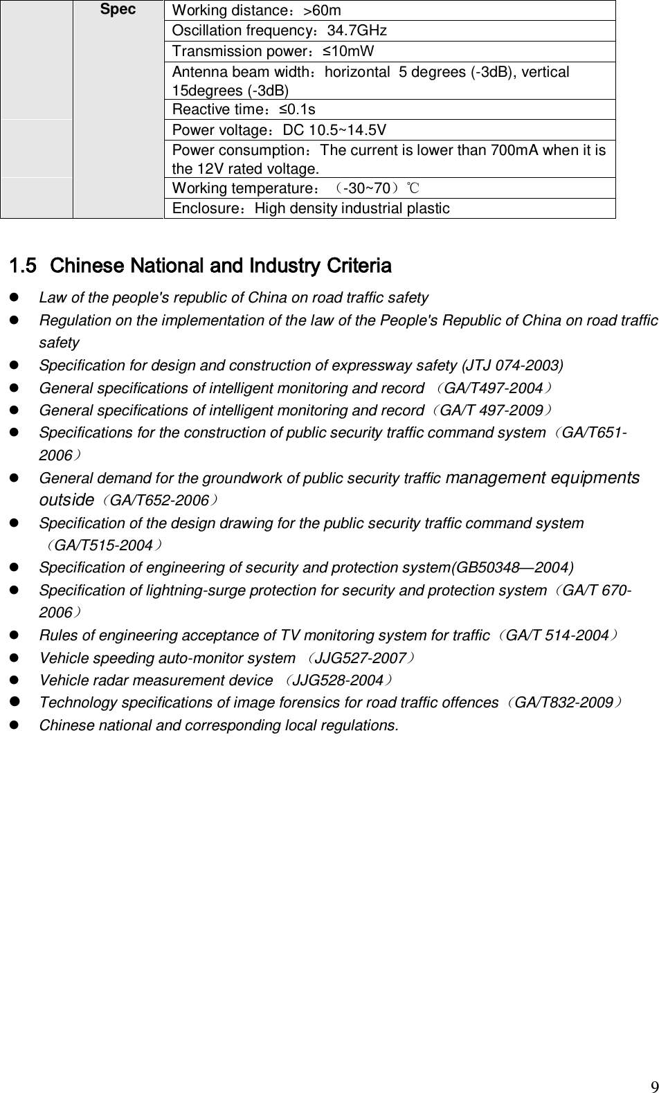                                                                              9 Spec Working distance：>60m Oscillation frequency：34.7GHz Transmission power：&le;10mW Antenna beam width：horizontal  5 degrees (-3dB), vertical 15degrees (-3dB) Reactive time：&le;0.1s  Power voltage：DC 10.5~14.5V Power consumption：The current is lower than 700mA when it is the 12V rated voltage. Working temperature：-30~70℃ Enclosure：High density industrial plastic   1.5 Chinese National and Industry Criteria  Law of the people's republic of China on road traffic safety  Regulation on the implementation of the law of the People's Republic of China on road traffic safety  Specification for design and construction of expressway safety (JTJ 074-2003)  General specifications of intelligent monitoring and record GA/T497-2004  General specifications of intelligent monitoring and recordGA/T 497-2009  Specifications for the construction of public security traffic command systemGA/T651-2006  General demand for the groundwork of public security traffic management equipments outsideGA/T652-2006  Specification of the design drawing for the public security traffic command systemGA/T515-2004  Specification of engineering of security and protection system(GB50348&mdash;2004)  Specification of lightning-surge protection for security and protection systemGA/T 670-2006  Rules of engineering acceptance of TV monitoring system for trafficGA/T 514-2004  Vehicle speeding auto-monitor system JJG527-2007  Vehicle radar measurement device JJG528-2004  Technology specifications of image forensics for road traffic offencesGA/T832-2009  Chinese national and corresponding local regulations.  