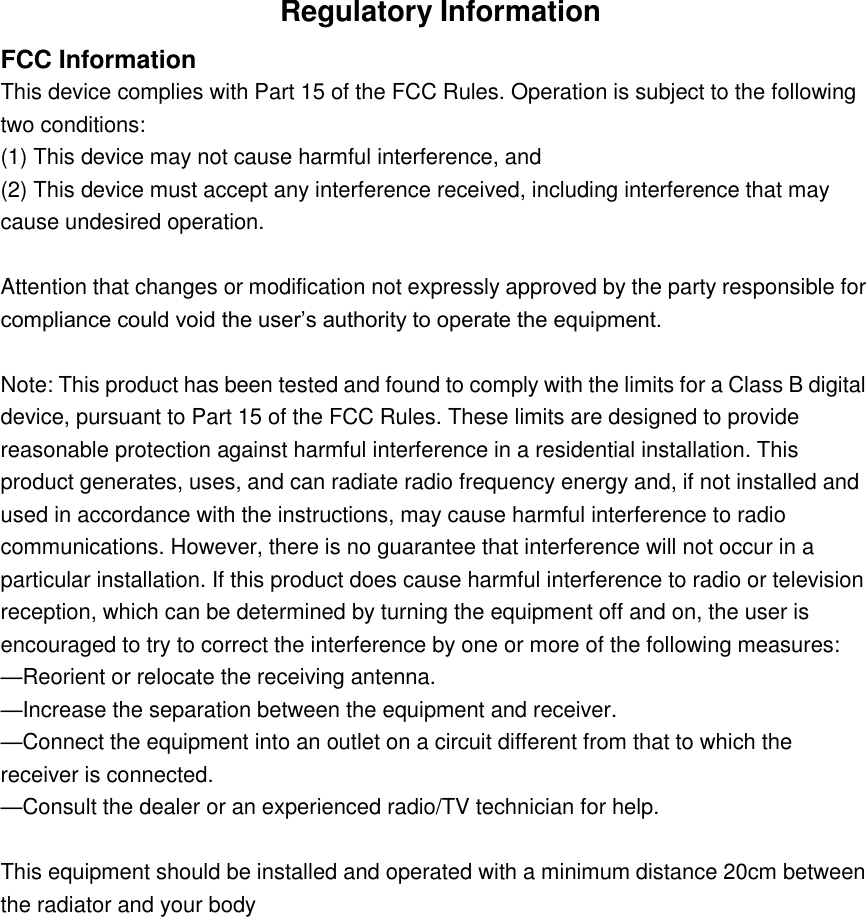   Regulatory Information FCC Information This device complies with Part 15 of the FCC Rules. Operation is subject to the following two conditions:   (1) This device may not cause harmful interference, and   (2) This device must accept any interference received, including interference that may cause undesired operation.      Attention that changes or modification not expressly approved by the party responsible for compliance could void the user’s authority to operate the equipment.  Note: This product has been tested and found to comply with the limits for a Class B digital device, pursuant to Part 15 of the FCC Rules. These limits are designed to provide reasonable protection against harmful interference in a residential installation. This product generates, uses, and can radiate radio frequency energy and, if not installed and used in accordance with the instructions, may cause harmful interference to radio communications. However, there is no guarantee that interference will not occur in a particular installation. If this product does cause harmful interference to radio or television reception, which can be determined by turning the equipment off and on, the user is encouraged to try to correct the interference by one or more of the following measures:   —Reorient or relocate the receiving antenna.   —Increase the separation between the equipment and receiver.   —Connect the equipment into an outlet on a circuit different from that to which the receiver is connected.   —Consult the dealer or an experienced radio/TV technician for help.  This equipment should be installed and operated with a minimum distance 20cm between the radiator and your body 