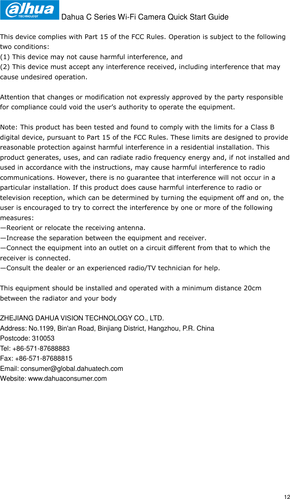  Dahua C Series Wi-Fi Camera Quick Start Guide   12  This device complies with Part 15 of the FCC Rules. Operation is subject to the following two conditions:  (1) This device may not cause harmful interference, and  (2) This device must accept any interference received, including interference that may cause undesired operation.    Attention that changes or modification not expressly approved by the party responsible for compliance could void the user’s authority to operate the equipment.   Note: This product has been tested and found to comply with the limits for a Class B digital device, pursuant to Part 15 of the FCC Rules. These limits are designed to provide reasonable protection against harmful interference in a residential installation. This product generates, uses, and can radiate radio frequency energy and, if not installed and used in accordance with the instructions, may cause harmful interference to radio communications. However, there is no guarantee that interference will not occur in a particular installation. If this product does cause harmful interference to radio or television reception, which can be determined by turning the equipment off and on, the user is encouraged to try to correct the interference by one or more of the following measures:  —Reorient or relocate the receiving antenna.  —Increase the separation between the equipment and receiver.  —Connect the equipment into an outlet on a circuit different from that to which the receiver is connected.  —Consult the dealer or an experienced radio/TV technician for help.  This equipment should be installed and operated with a minimum distance 20cm between the radiator and your body  ZHEJIANG DAHUA VISION TECHNOLOGY CO., LTD. Address: No.1199, Bin&apos;an Road, Binjiang District, Hangzhou, P.R. China Postcode: 310053 Tel: +86-571-87688883 Fax: +86-571-87688815 Email: consumer@global.dahuatech.com Website: www.dahuaconsumer.com 