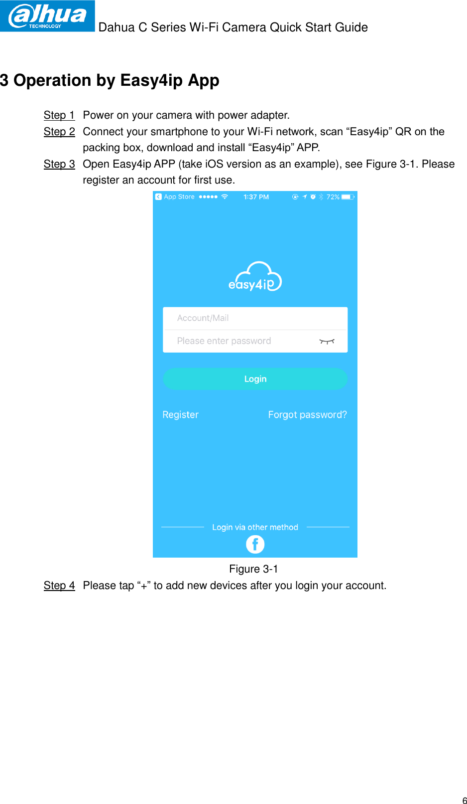  Dahua C Series Wi-Fi Camera Quick Start Guide   6 3 Operation by Easy4ip App Step 1  Power on your camera with power adapter. Step 2  Connect your smartphone to your Wi-Fi network, scan “Easy4ip” QR on the packing box, download and install “Easy4ip” APP. Step 3  Open Easy4ip APP (take iOS version as an example), see Figure 3-1. Please register an account for first use.  Figure 3-1  Step 4  Please tap “+” to add new devices after you login your account. 