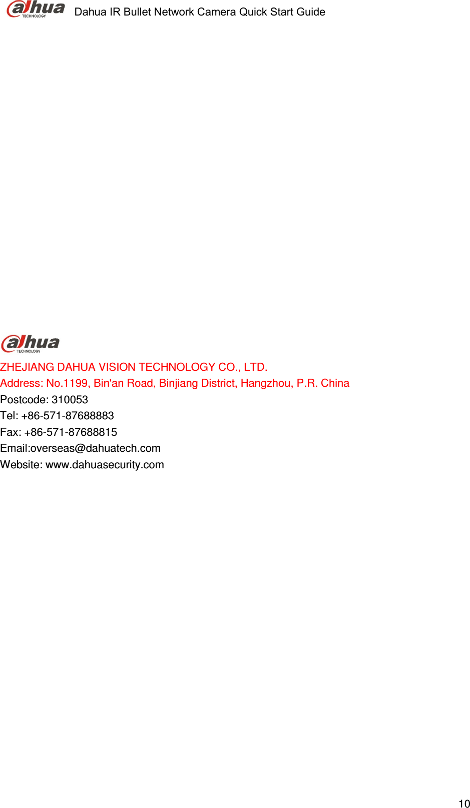     Dahua IR Bullet Network Camera Quick Start Guide    10                     ZHEJIANG DAHUA VISION TECHNOLOGY CO., LTD. Address: No.1199, Bin&apos;an Road, Binjiang District, Hangzhou, P.R. China Postcode: 310053 Tel: +86-571-87688883 Fax: +86-571-87688815 Email:overseas@dahuatech.com Website: www.dahuasecurity.com 