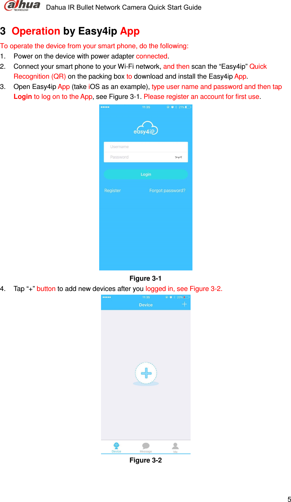     Dahua IR Bullet Network Camera Quick Start Guide    53  Operation by Easy4ip App To operate the device from your smart phone, do the following: 1.  Power on the device with power adapter connected. 2.  Connect your smart phone to your Wi-Fi network, and then scan the “Easy4ip” Quick Recognition (QR) on the packing box to download and install the Easy4ip App. 3.  Open Easy4ip App (take iOS as an example), type user name and password and then tap Login to log on to the App, see Figure 3-1. Please register an account for first use.   Figure 3-1   4.  Tap “+” button to add new devices after you logged in, see Figure 3-2.  Figure 3-2    