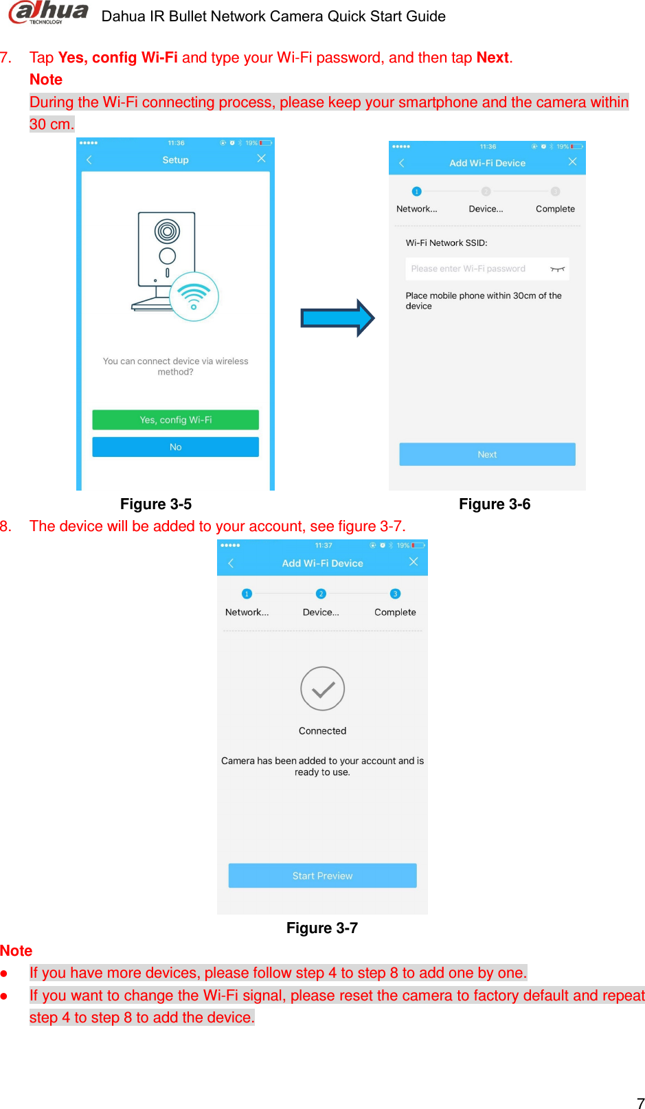     Dahua IR Bullet Network Camera Quick Start Guide    77.  Tap Yes, config Wi-Fi and type your Wi-Fi password, and then tap Next.  Note During the Wi-Fi connecting process, please keep your smartphone and the camera within 30 cm.                             Figure 3-5                                                                Figure 3-6  8.  The device will be added to your account, see figure 3-7.  Figure 3-7 Note  If you have more devices, please follow step 4 to step 8 to add one by one.  If you want to change the Wi-Fi signal, please reset the camera to factory default and repeat step 4 to step 8 to add the device. 