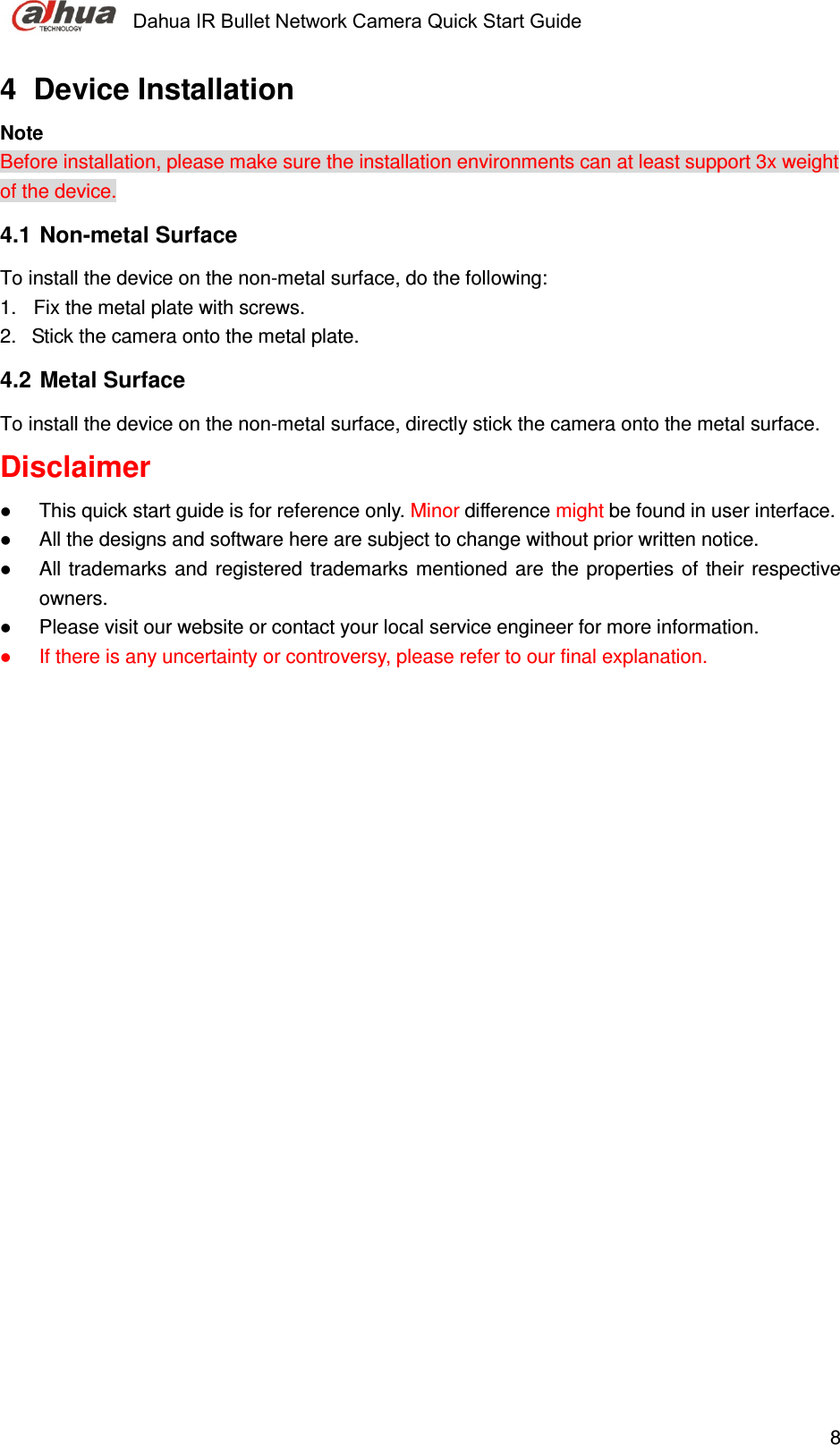     Dahua IR Bullet Network Camera Quick Start Guide    84  Device Installation  Note Before installation, please make sure the installation environments can at least support 3x weight of the device.  4.1  Non-metal Surface To install the device on the non-metal surface, do the following: 1.  Fix the metal plate with screws.  2.   Stick the camera onto the metal plate.  4.2  Metal Surface  To install the device on the non-metal surface, directly stick the camera onto the metal surface.  Disclaimer  This quick start guide is for reference only. Minor difference might be found in user interface.  All the designs and software here are subject to change without prior written notice.   All  trademarks  and  registered trademarks mentioned are the properties of their respective owners.  Please visit our website or contact your local service engineer for more information.  If there is any uncertainty or controversy, please refer to our final explanation. 