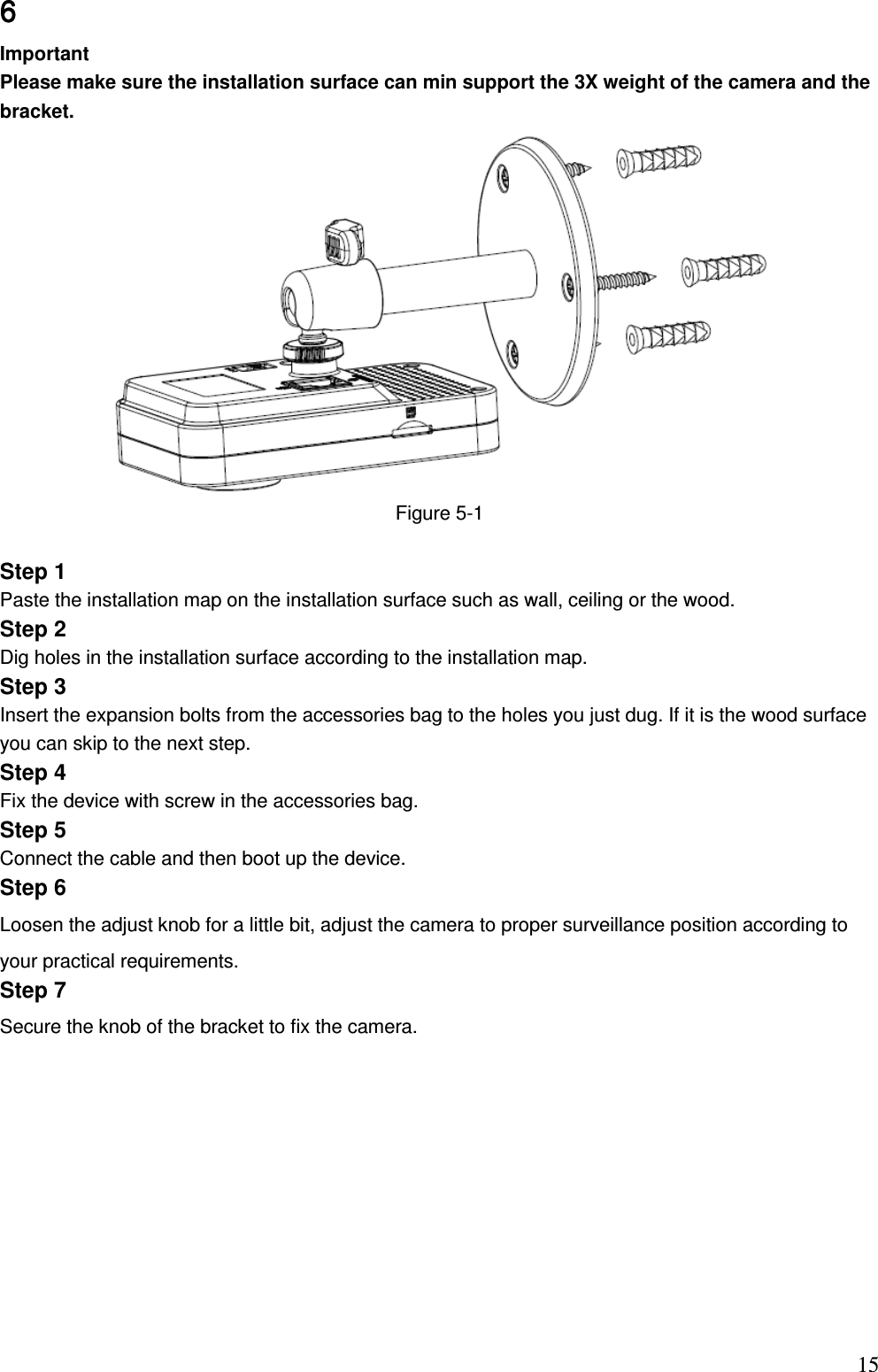                                                                          156666        Important Please make sure the installation surface can min support the 3X weight of the camera and the bracket.   Figure 5-1  Step 1 Paste the installation map on the installation surface such as wall, ceiling or the wood.  Step 2  Dig holes in the installation surface according to the installation map. Step 3 Insert the expansion bolts from the accessories bag to the holes you just dug. If it is the wood surface you can skip to the next step.  Step 4 Fix the device with screw in the accessories bag. Step 5 Connect the cable and then boot up the device.  Step 6 Loosen the adjust knob for a little bit, adjust the camera to proper surveillance position according to your practical requirements. Step 7 Secure the knob of the bracket to fix the camera.  