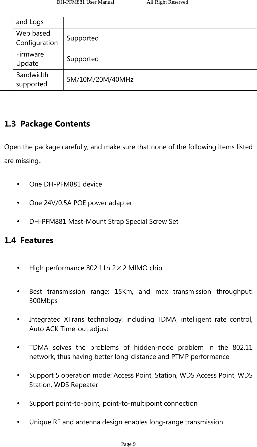                   DH-PFM881 User Manual            All Right Reserved Page 9 and Logs Web based Configuration  Supported Firmware Update  Supported Bandwidth supported  5M/10M/20M/40MHz  1.3 Package Contents Open the package carefully, and make sure that none of the following items listed are missing： y One DH-PFM881 device y One 24V/0.5A POE power adapter y DH-PFM881 Mast-Mount Strap Special Screw Set 1.4 Features y High performance 802.11n 2×2 MIMO chip y Best transmission range: 15Km, and max transmission throughput: 300Mbps y Integrated XTrans technology, including TDMA, intelligent rate control, Auto ACK Time-out adjust   y TDMA solves the problems of hidden-node problem in the 802.11 network, thus having better long-distance and PTMP performance y Support 5 operation mode: Access Point, Station, WDS Access Point, WDS   Station, WDS Repeater y Support point-to-point, point-to-multipoint connection y Unique RF and antenna design enables long-range transmission 