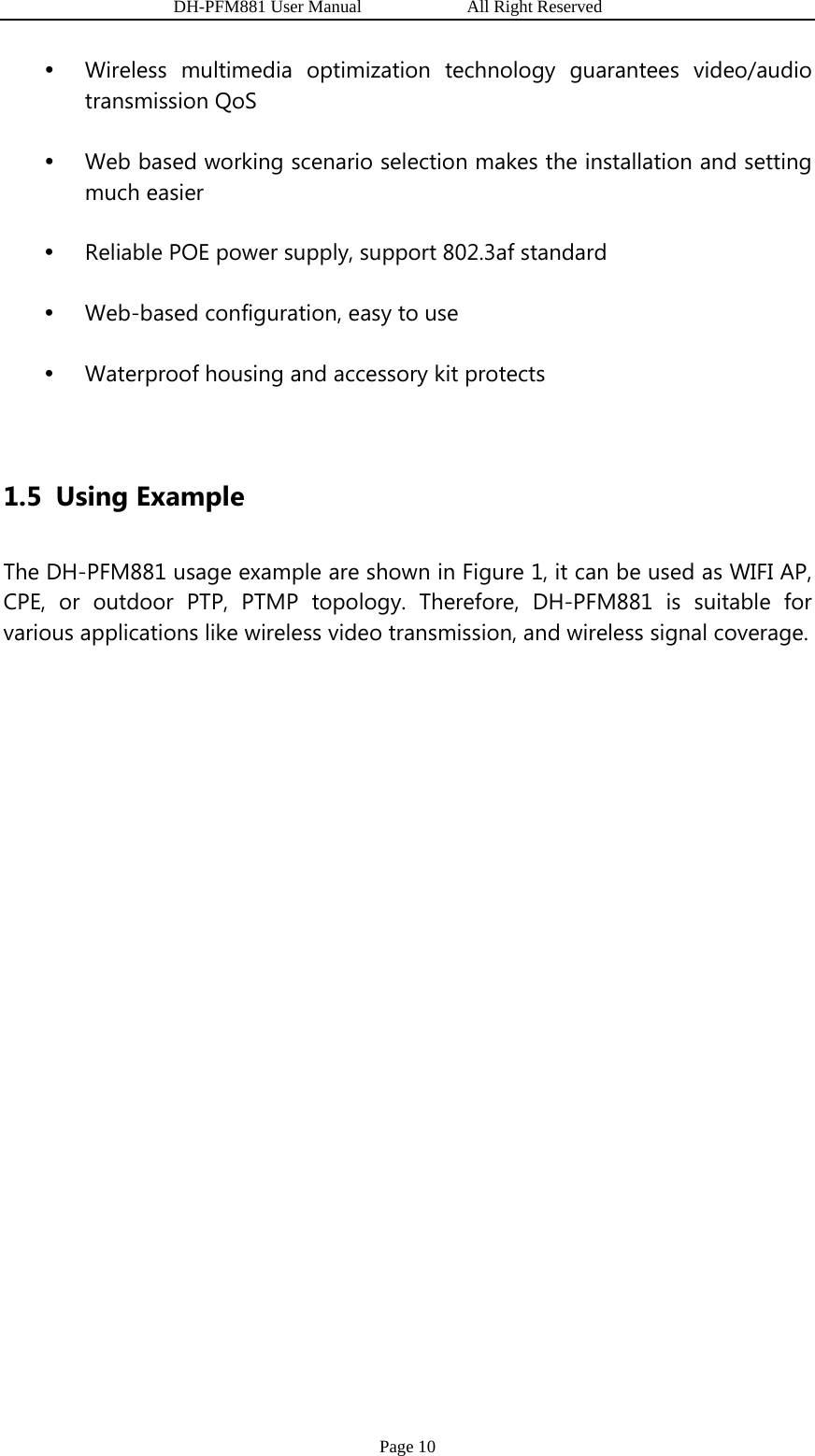                   DH-PFM881 User Manual            All Right Reserved Page 10 y Wireless multimedia optimization technology guarantees video/audio transmission QoS y Web based working scenario selection makes the installation and setting much easier y Reliable POE power supply, support 802.3af standard y Web-based configuration, easy to use y Waterproof housing and accessory kit protects  1.5 Using Example The DH-PFM881 usage example are shown in Figure 1, it can be used as WIFI AP, CPE, or outdoor PTP, PTMP topology. Therefore, DH-PFM881 is suitable for various applications like wireless video transmission, and wireless signal coverage.  