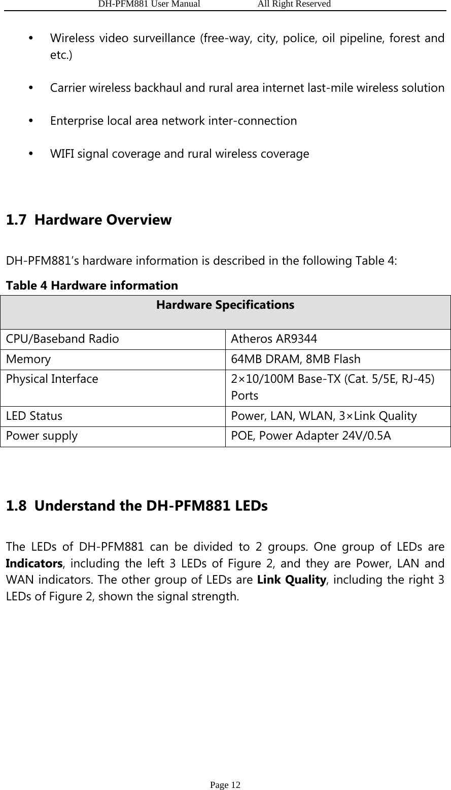                   DH-PFM881 User Manual            All Right Reserved Page 12 y Wireless video surveillance (free-way, city, police, oil pipeline, forest and etc.) y Carrier wireless backhaul and rural area internet last-mile wireless solution y Enterprise local area network inter-connection y WIFI signal coverage and rural wireless coverage  1.7 Hardware Overview DH-PFM881’s hardware information is described in the following Table 4:   Table 4 Hardware information Hardware Specifications CPU/Baseband Radio  Atheros AR9344 Memory  64MB DRAM, 8MB Flash Physical Interface  2×10/100M Base-TX (Cat. 5/5E, RJ-45) Ports LED Status  Power, LAN, WLAN, 3×Link Quality Power supply  POE, Power Adapter 24V/0.5A  1.8 Understand the DH-PFM881 LEDs The LEDs of DH-PFM881 can be divided to 2 groups. One group of LEDs are Indicators, including the left 3 LEDs of Figure 2, and they are Power, LAN and WAN indicators. The other group of LEDs are Link Quality, including the right 3 LEDs of Figure 2, shown the signal strength. 