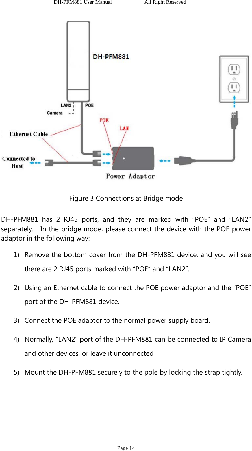                  DH-PFM881 User Manual            All Right Reserved Page 14  Figure 3 Connections at Bridge mode DH-PFM881 has 2 RJ45 ports, and they are marked with “POE” and “LAN2” separately.   In the bridge mode, please connect the device with the POE power adaptor in the following way: 1) Remove the bottom cover from the DH-PFM881 device, and you will see there are 2 RJ45 ports marked with “POE” and “LAN2”. 2) Using an Ethernet cable to connect the POE power adaptor and the “POE” port of the DH-PFM881 device. 3) Connect the POE adaptor to the normal power supply board. 4) Normally, “LAN2” port of the DH-PFM881 can be connected to IP Camera and other devices, or leave it unconnected 5) Mount the DH-PFM881 securely to the pole by locking the strap tightly.  