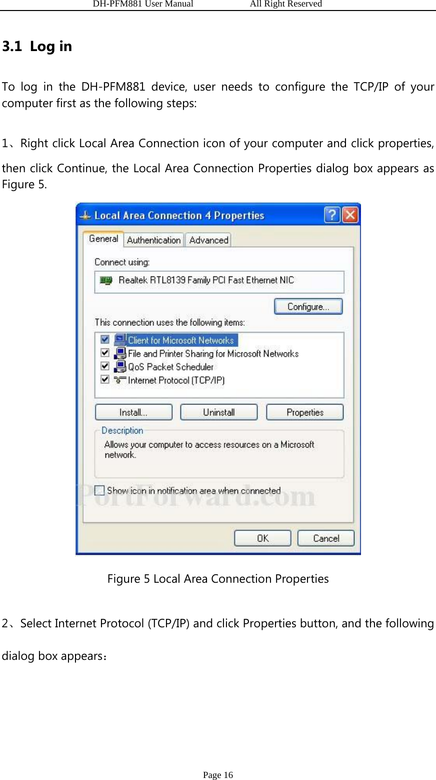                   DH-PFM881 User Manual            All Right Reserved Page 16 3.1 Log in To log in the DH-PFM881 device, user needs to configure the TCP/IP of your computer first as the following steps: 1、Right click Local Area Connection icon of your computer and click properties, then click Continue, the Local Area Connection Properties dialog box appears as Figure 5.  Figure 5 Local Area Connection Properties 2、Select Internet Protocol (TCP/IP) and click Properties button, and the following dialog box appears： 