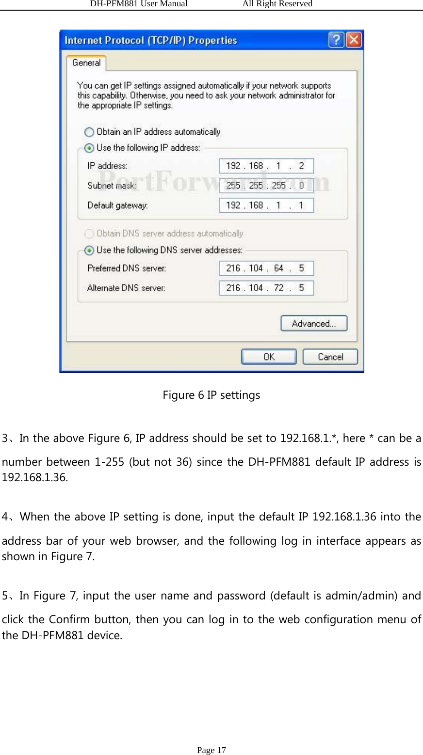                   DH-PFM881 User Manual            All Right Reserved Page 17  Figure 6 IP settings 3、In the above Figure 6, IP address should be set to 192.168.1.*, here * can be a number between 1-255 (but not 36) since the DH-PFM881 default IP address is 192.168.1.36. 4、When the above IP setting is done, input the default IP 192.168.1.36 into the address bar of your web browser, and the following log in interface appears as shown in Figure 7. 5、In Figure 7, input the user name and password (default is admin/admin) and click the Confirm button, then you can log in to the web configuration menu of the DH-PFM881 device. 